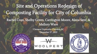Site and Operations Redesign of
Composting Facility for City of Columbia
Rachel Cron, Shelby Green, Carrington Moore, Alena Senf, &
Mallory Ware
Clemson University, Clemson, SC
December 5th, 2019
 