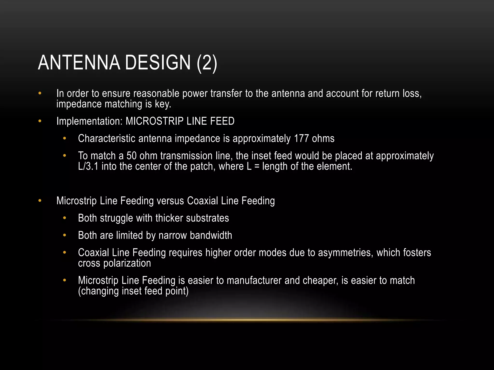 ANTENNA DESIGN (2)
• In order to ensure reasonable power transfer to the antenna and account for return loss,
impedance matching is key.
• Implementation: MICROSTRIP LINE FEED
• Characteristic antenna impedance is approximately 177 ohms
• To match a 50 ohm transmission line, the inset feed would be placed at approximately
L/3.1 into the center of the patch, where L = length of the element.
• Microstrip Line Feeding versus Coaxial Line Feeding
• Both struggle with thicker substrates
• Both are limited by narrow bandwidth
• Coaxial Line Feeding requires higher order modes due to asymmetries, which fosters
cross polarization
• Microstrip Line Feeding is easier to manufacturer and cheaper, is easier to match
(changing inset feed point)
 