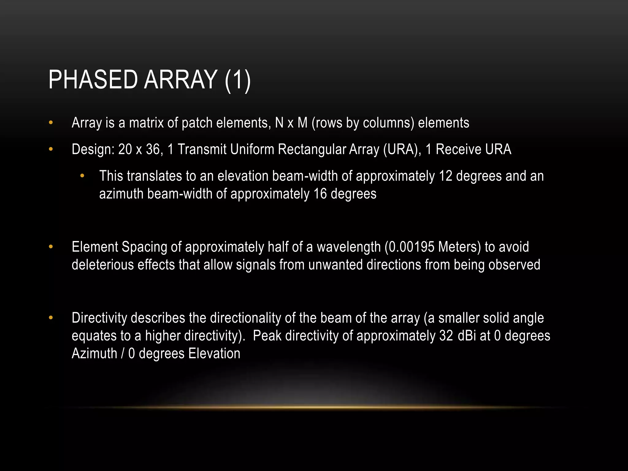 PHASED ARRAY (1)
• Array is a matrix of patch elements, N x M (rows by columns) elements
• Design: 20 x 36, 1 Transmit Uniform Rectangular Array (URA), 1 Receive URA
• This translates to an elevation beam-width of approximately 12 degrees and an
azimuth beam-width of approximately 16 degrees
• Element Spacing of approximately half of a wavelength (0.00195 Meters) to avoid
deleterious effects that allow signals from unwanted directions from being observed
• Directivity describes the directionality of the beam of the array (a smaller solid angle
equates to a higher directivity). Peak directivity of approximately 32 dBi at 0 degrees
Azimuth / 0 degrees Elevation
 