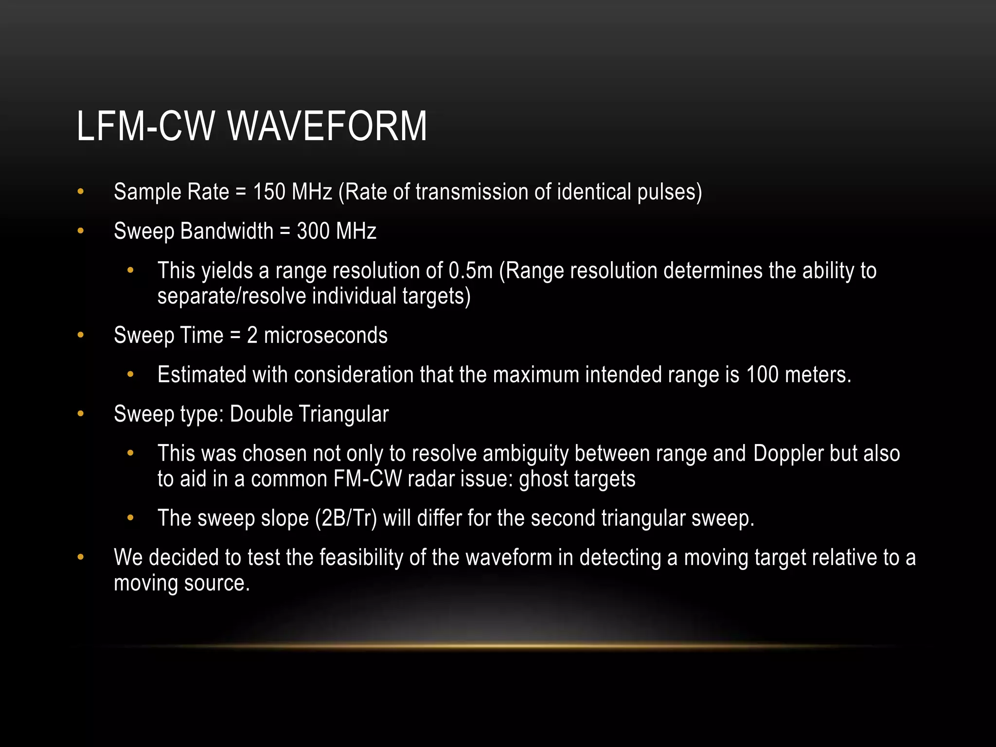 LFM-CW WAVEFORM
• Sample Rate = 150 MHz (Rate of transmission of identical pulses)
• Sweep Bandwidth = 300 MHz
• This yields a range resolution of 0.5m (Range resolution determines the ability to
separate/resolve individual targets)
• Sweep Time = 2 microseconds
• Estimated with consideration that the maximum intended range is 100 meters.
• Sweep type: Double Triangular
• This was chosen not only to resolve ambiguity between range and Doppler but also
to aid in a common FM-CW radar issue: ghost targets
• The sweep slope (2B/Tr) will differ for the second triangular sweep.
• We decided to test the feasibility of the waveform in detecting a moving target relative to a
moving source.
 