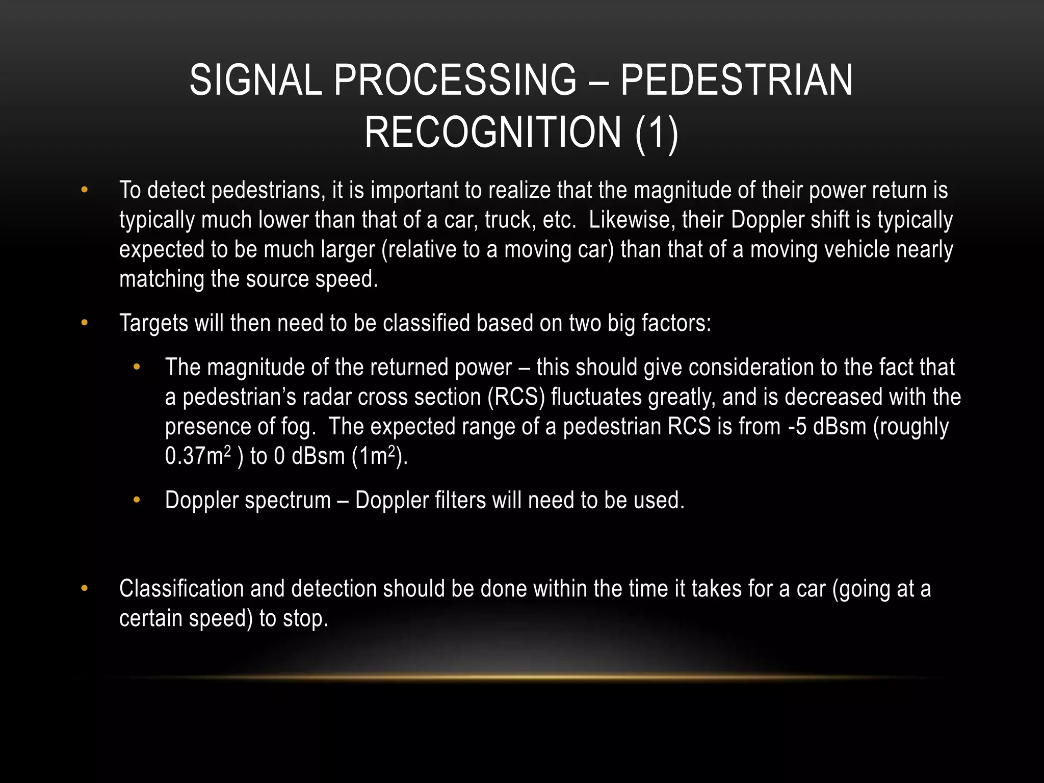 SIGNAL PROCESSING – PEDESTRIAN
RECOGNITION (1)
• To detect pedestrians, it is important to realize that the magnitude of their power return is
typically much lower than that of a car, truck, etc. Likewise, their Doppler shift is typically
expected to be much larger (relative to a moving car) than that of a moving vehicle nearly
matching the source speed.
• Targets will then need to be classified based on two big factors:
• The magnitude of the returned power – this should give consideration to the fact that
a pedestrian’s radar cross section (RCS) fluctuates greatly, and is decreased with the
presence of fog. The expected range of a pedestrian RCS is from -5 dBsm (roughly
0.37m2 ) to 0 dBsm (1m2).
• Doppler spectrum – Doppler filters will need to be used.
• Classification and detection should be done within the time it takes for a car (going at a
certain speed) to stop.
 