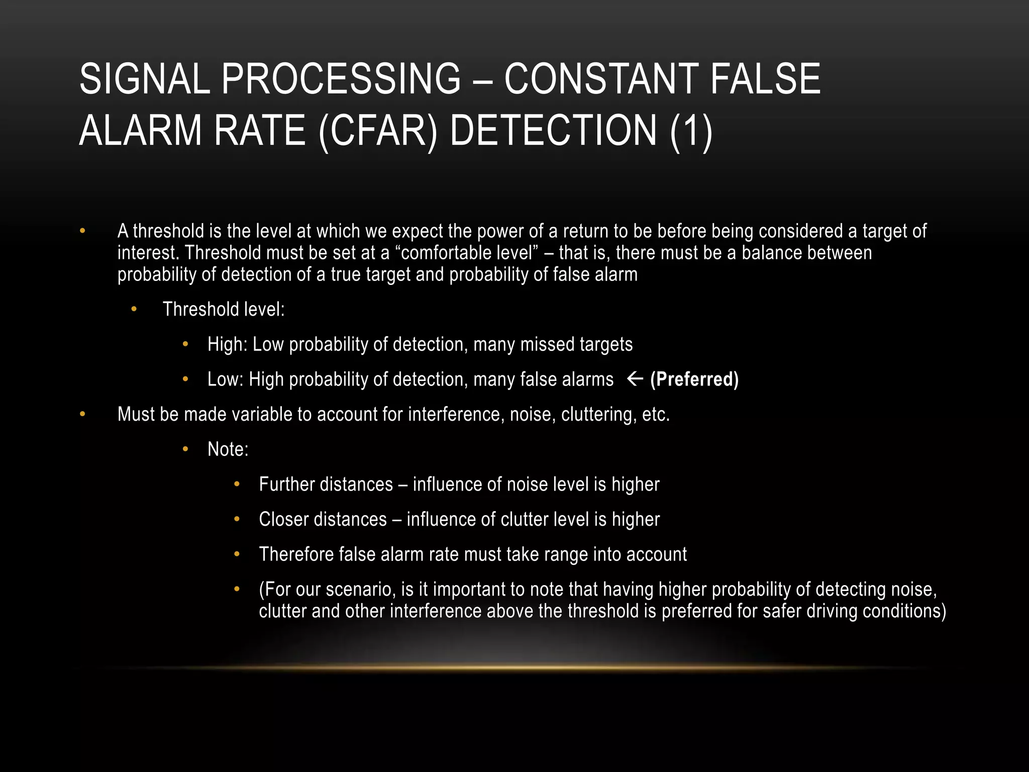 SIGNAL PROCESSING – CONSTANT FALSE
ALARM RATE (CFAR) DETECTION (1)
• A threshold is the level at which we expect the power of a return to be before being considered a target of
interest. Threshold must be set at a “comfortable level” – that is, there must be a balance between
probability of detection of a true target and probability of false alarm
• Threshold level:
• High: Low probability of detection, many missed targets
• Low: High probability of detection, many false alarms  (Preferred)
• Must be made variable to account for interference, noise, cluttering, etc.
• Note:
• Further distances – influence of noise level is higher
• Closer distances – influence of clutter level is higher
• Therefore false alarm rate must take range into account
• (For our scenario, is it important to note that having higher probability of detecting noise,
clutter and other interference above the threshold is preferred for safer driving conditions)
 