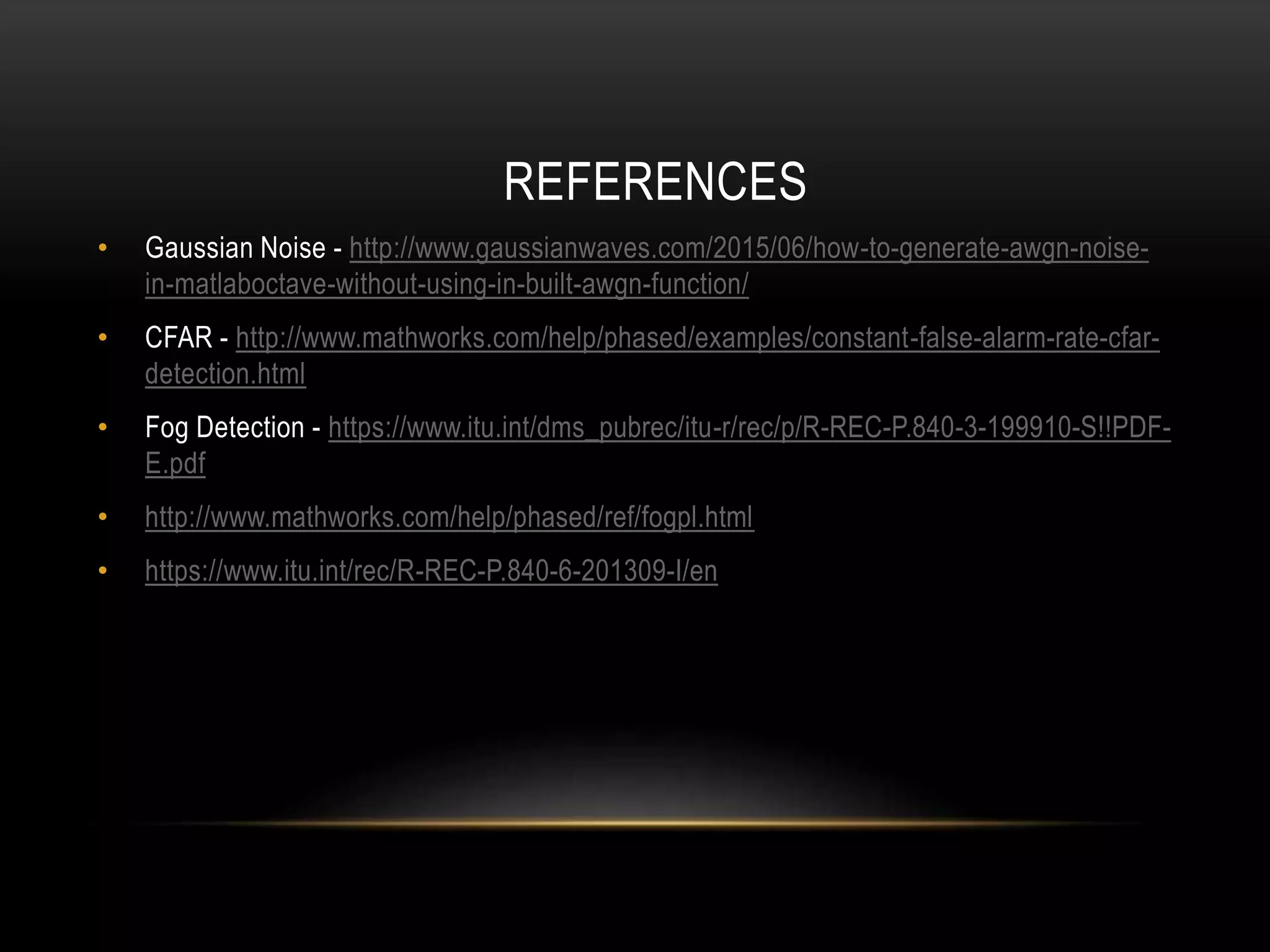 • Gaussian Noise - http://www.gaussianwaves.com/2015/06/how-to-generate-awgn-noise-
in-matlaboctave-without-using-in-built-awgn-function/
• CFAR - http://www.mathworks.com/help/phased/examples/constant-false-alarm-rate-cfar-
detection.html
• Fog Detection - https://www.itu.int/dms_pubrec/itu-r/rec/p/R-REC-P.840-3-199910-S!!PDF-
E.pdf
• http://www.mathworks.com/help/phased/ref/fogpl.html
• https://www.itu.int/rec/R-REC-P.840-6-201309-I/en
REFERENCES
 