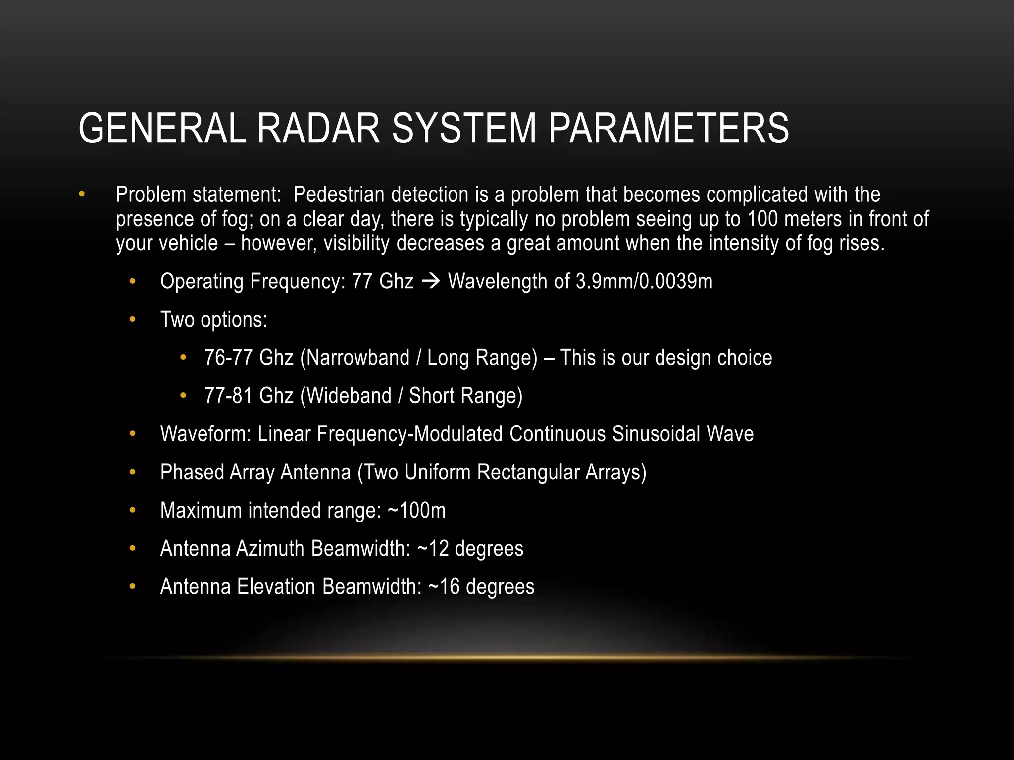 GENERAL RADAR SYSTEM PARAMETERS
• Problem statement: Pedestrian detection is a problem that becomes complicated with the
presence of fog; on a clear day, there is typically no problem seeing up to 100 meters in front of
your vehicle – however, visibility decreases a great amount when the intensity of fog rises.
• Operating Frequency: 77 Ghz  Wavelength of 3.9mm/0.0039m
• Two options:
• 76-77 Ghz (Narrowband / Long Range) – This is our design choice
• 77-81 Ghz (Wideband / Short Range)
• Waveform: Linear Frequency-Modulated Continuous Sinusoidal Wave
• Phased Array Antenna (Two Uniform Rectangular Arrays)
• Maximum intended range: ~100m
• Antenna Azimuth Beamwidth: ~12 degrees
• Antenna Elevation Beamwidth: ~16 degrees
 