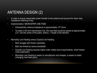 ANTENNA DESIGN (2)
• In order to ensure reasonable power transfer to the antenna and account for return loss,
impedance matching is key.
• Implementation: MICROSTRIP LINE FEED
• Characteristic antenna impedance is approximately 177 ohms
• To match a 50 ohm transmission line, the inset feed would be placed at approximately
L/3.1 into the center of the patch, where L = length of the element.
• Microstrip Line Feeding versus Coaxial Line Feeding
• Both struggle with thicker substrates
• Both are limited by narrow bandwidth
• Coaxial Line Feeding requires higher order modes due to asymmetries, which fosters
cross polarization
• Microstrip Line Feeding is easier to manufacturer and cheaper, is easier to match
(changing inset feed point)
 