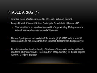 PHASED ARRAY (1)
• Array is a matrix of patch elements, N x M (rows by columns) elements
• Design: 20 x 36, 1 Transmit Uniform Rectangular Array (URA), 1 Receive URA
• This translates to an elevation beam-width of approximately 12 degrees and an
azimuth beam-width of approximately 16 degrees
• Element Spacing of approximately half of a wavelength (0.00195 Meters) to avoid
deleterious effects that allow signals from unwanted directions from being observed
• Directivity describes the directionality of the beam of the array (a smaller solid angle
equates to a higher directivity). Peak directivity of approximately 32 dBi at 0 degrees
Azimuth / 0 degrees Elevation
 