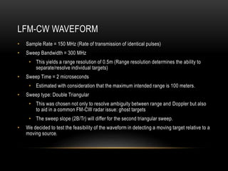 LFM-CW WAVEFORM
• Sample Rate = 150 MHz (Rate of transmission of identical pulses)
• Sweep Bandwidth = 300 MHz
• This yields a range resolution of 0.5m (Range resolution determines the ability to
separate/resolve individual targets)
• Sweep Time = 2 microseconds
• Estimated with consideration that the maximum intended range is 100 meters.
• Sweep type: Double Triangular
• This was chosen not only to resolve ambiguity between range and Doppler but also
to aid in a common FM-CW radar issue: ghost targets
• The sweep slope (2B/Tr) will differ for the second triangular sweep.
• We decided to test the feasibility of the waveform in detecting a moving target relative to a
moving source.
 