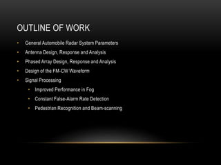 OUTLINE OF WORK
• General Automobile Radar System Parameters
• Antenna Design, Response and Analysis
• Phased Array Design, Response and Analysis
• Design of the FM-CW Waveform
• Signal Processing
• Improved Performance in Fog
• Constant False-Alarm Rate Detection
• Pedestrian Recognition and Beam-scanning
 
