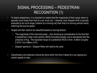 SIGNAL PROCESSING – PEDESTRIAN
RECOGNITION (1)
• To detect pedestrians, it is important to realize that the magnitude of their power return is
typically much lower than that of a car, truck, etc. Likewise, their Doppler shift is typically
expected to be much larger (relative to a moving car) than that of a moving vehicle nearly
matching the source speed.
• Targets will then need to be classified based on two big factors:
• The magnitude of the returned power – this should give consideration to the fact that
a pedestrian’s radar cross section (RCS) fluctuates greatly, and is decreased with the
presence of fog. The expected range of a pedestrian RCS is from -5 dBsm (roughly
0.37m2 ) to 0 dBsm (1m2).
• Doppler spectrum – Doppler filters will need to be used.
• Classification and detection should be done within the time it takes for a car (going at a
certain speed) to stop.
 