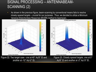 SIGNAL PROCESSING – ANTENNABEAM-
SCANNING (2)
• As shown in the previous figure, beam-scanning by conventional means fails to resolve
closely spaced targets – crucial for our purposes. Thus, we decided to utilize a Minimum
Variance Distortionless Response (MVDR) method to beamscan.
Figure 22. Two target case - one at 40° Az/9° El and
another at -12° Az/-2° El.
Figure 23. Closely spaced targets, one at 0°
Az/8° El and another at -2° Az/ 9° El.
 