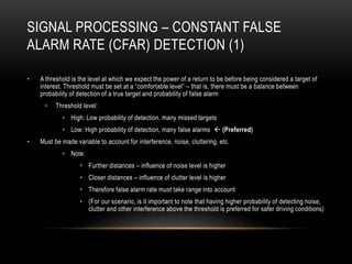 SIGNAL PROCESSING – CONSTANT FALSE
ALARM RATE (CFAR) DETECTION (1)
• A threshold is the level at which we expect the power of a return to be before being considered a target of
interest. Threshold must be set at a “comfortable level” – that is, there must be a balance between
probability of detection of a true target and probability of false alarm
• Threshold level:
• High: Low probability of detection, many missed targets
• Low: High probability of detection, many false alarms  (Preferred)
• Must be made variable to account for interference, noise, cluttering, etc.
• Note:
• Further distances – influence of noise level is higher
• Closer distances – influence of clutter level is higher
• Therefore false alarm rate must take range into account
• (For our scenario, is it important to note that having higher probability of detecting noise,
clutter and other interference above the threshold is preferred for safer driving conditions)
 