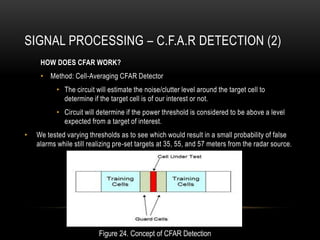 SIGNAL PROCESSING – C.F.A.R DETECTION (2)
HOW DOES CFAR WORK?
• Method: Cell-Averaging CFAR Detector
• The circuit will estimate the noise/clutter level around the target cell to
determine if the target cell is of our interest or not.
• Circuit will determine if the power threshold is considered to be above a level
expected from a target of interest.
• We tested varying thresholds as to see which would result in a small probability of false
alarms while still realizing pre-set targets at 35, 55, and 57 meters from the radar source.
Figure 24. Concept of CFAR Detection
 