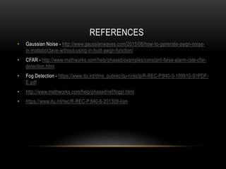 • Gaussian Noise - http://www.gaussianwaves.com/2015/06/how-to-generate-awgn-noise-
in-matlaboctave-without-using-in-built-awgn-function/
• CFAR - http://www.mathworks.com/help/phased/examples/constant-false-alarm-rate-cfar-
detection.html
• Fog Detection - https://www.itu.int/dms_pubrec/itu-r/rec/p/R-REC-P.840-3-199910-S!!PDF-
E.pdf
• http://www.mathworks.com/help/phased/ref/fogpl.html
• https://www.itu.int/rec/R-REC-P.840-6-201309-I/en
REFERENCES
 