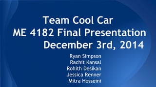 Team Cool Car
ME 4182 Final Presentation
December 3rd, 2014
Ryan Simpson
Rachit Kansal
Rohith Desikan
Jessica Renner
Mitra Hosseini
 
