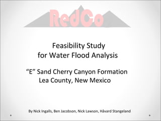 Feasibility Study
     for Water Flood Analysis

“E” Sand Cherry Canyon Formation
     Lea County, New Mexico



By Nick Ingalls, Ben Jacobson, Nick Lawson, Håvard Stangeland
 