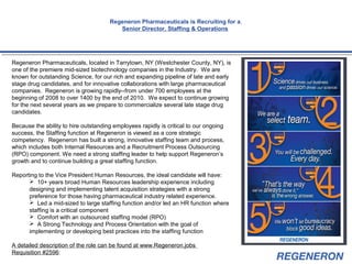 Regeneron Pharmaceuticals is Recruiting for a
Senior Director, Staffing & Operations
Regeneron Pharmaceuticals, located in Tarrytown, NY (Westchester County, NY), is
one of the premiere mid-sized biotechnology companies in the Industry. We are
known for outstanding Science, for our rich and expanding pipeline of late and early
stage drug candidates, and for innovative collaborations with large pharmaceutical
companies. Regeneron is growing rapidly--from under 700 employees at the
beginning of 2008 to over 1400 by the end of 2010. We expect to continue growing
for the next several years as we prepare to commercialize several late stage drug
candidates.
Because the ability to hire outstanding employees rapidly is critical to our ongoing
success, the Staffing function at Regeneron is viewed as a core strategic
competency. Regeneron has built a strong, innovative staffing team and process,
which includes both Internal Resources and a Recruitment Process Outsourcing
(RPO) component. We need a strong staffing leader to help support Regeneron’s
growth and to continue building a great staffing function.
Reporting to the Vice President Human Resources, the ideal candidate will have:
 10+ years broad Human Resources leadership experience including
designing and implementing talent acquisition strategies with a strong
preference for those having pharmaceutical industry related experience.
 Led a mid-sized to large staffing function and/or led an HR function where
staffing is a critical component
 Comfort with an outsourced staffing model (RPO)
 A Strong Technology and Process Orientation with the goal of
implementing or developing best practices into the staffing function
A detailed description of the role can be found at www.Regeneron.jobs
Requisition #2596:
 