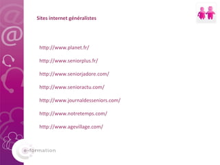 Sites internet généralistes http://www.planet.fr/ http://www.seniorplus.fr/ http://www.seniorjadore.com/ http://www.senioractu.com/ http://www.journaldesseniors.com/ http://www.notretemps.com/ http://www.agevillage.com/ 