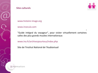 Sites culturels www.histoire-image.org www.insecula.com : "Guide intégral du voyageur", pour visiter virtuellement certaines salles des plus grands musées internationaux www.ina.fr/archivespourtous/index.php Site de l’Institut National de l’Audiovisuel 
