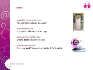Medias www.litteratureaudio.com Télécharger des livres à écouter  www.comfm.com Ecouter la radio de tous les pays  http://www.vivolta.com/ Chaine destinée aux 45-65 ans www.longevitv.com C’est une WebTV magazine dédiée à l’anti-aging 