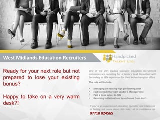 West Midlands Education Recruiters
Ready for your next role but not
prepared to lose your existing
bonus?
Happy to take on a very warm
desk?!
One of the UK’s leading specialist education recruitment
companies are recruiting for a Senior / Lead Consultant with
Secondary or SEN experience for their Wolverhampton office
The role will include:
• Managing an existing high performing desk
• Fast tracked into Team Leader / Manager role
• Paid a basic salary to 30k
• Receiving individual and team bonus from day 1
If you’re an experienced education recruiter and interested
in finding out more about this role, call in confidence on
07710 024565
 