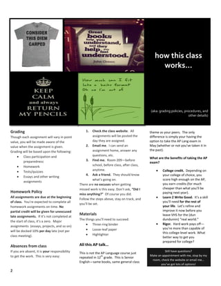 2
Grading
Though each assignment will vary in point
value, you will be made aware of the
value when the assignment is given.
Grading will be based upon the following:
Class participation and
preparedness
Homework
Tests/quizzes
Essays and other writing
assignments
Homework Policy
All assignments are due at the beginning
of class. You’re expected to complete all
homework assignments on time. No
partial credit will be given for unexcused
late assignments. If it’s not completed at
the start of class, it’s a zero. Major
assignments (essays, projects, and so on)
will be docked 10% per day late (not per
class meeting).
Absences from class
If you are absent, it is your responsibility
to get the work. This is very easy:
1. Check the class website. All
assignments will be posted the
day they are assigned.
2. Email me. I can send an
assignment home, answer any
questions, etc.
3. Find me. Room 209—before
school, before class, after class,
anytime.
4. Ask a friend. They should know
what’s going on.
There are no excuses when getting
missed work is this easy. Don’t ask, “Did I
miss anything?” Of course you did.
Follow the steps above, stay on track, and
you’ll be set.
Materials
The things you’ll need to succeed:
Three-ring binder
Loose-leaf paper
Highlighter
All this AP talk…
This is not the AP Language course just
repeated in 12
th
grade. This is Senior
English—same books, same general class
how this class
works…
(aka: grading policies, procedures, and
other details)
Still have questions?
Make an appointment with me, stop by my
room, check the website or email me…
you’ve got lots of options!
theme as your peers. The only
difference is simply your having the
option to take the AP Lang exam in
May (whether or not you’ve taken it in
the past).
What are the benefits of taking the AP
exam?
College credit. Depending on
your college of choice, you
score high enough on the AP,
you earn credits (for much
cheaper than what you’ll be
paying next year).
Learn 2 Write Good. It’s a skill
you’ll need for the rest of
your life. Let’s refine and
improve it now before you
leave VHS for the (dun
dundunnn) “real world.”
Rigor. Hard work pays off—
you’re more than capable of
this college-level work. What
better way to get you
prepared for college?
 