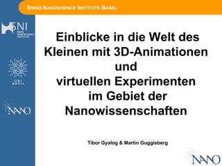 SWISS NANOSCIENCE INSTITUTE BASEL
Einblicke in die Welt des
Kleinen mit 3D-Animationen
und
virtuellen Experimenten
im Gebiet der
Nanowissenschaften
Tibor Gyalog & Martin Guggisberg
 
