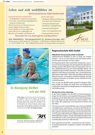 8
In Bewegung bleiben
mit der RVK
Christa Jacques ist mehrfache Oma und achtet auf ihre Gesundheit.
Mit Aquajogging, einem Kurs der Schwimm- und Sportfreunde
Bonn 1905 e. V., hält sie sich fit. Mobil bleibt sie auch mit
öffentlichen Verkehrsmitteln. In den Bussen der Regionalverkehr
Köln GmbH schätzt sie den leichten Ein- und Ausstieg – auch
für Rollstuhlfahrer. Die nächsten Haltestellen werden angesagt
und auf einem Monitor angezeigt. Zusätzlichen Schutz bieten
Rollatorenhalter und Videoüberwachungssysteme. Bus fahren wird
so sicherer und leichter. RVK – Wir bewegen die Region.
www.rvk.de | RVK-Service-Nummer: 0180 6131313
(20 Cent/Anruf aus dem dt. Festnetz; Mobilfunk max. 60 Cent/Anruf)
Regionalverkehr Köln GmbH
Öﬀentlicher Personennahverkehr im Wandel
Selbstbestimmte Mobilität im Alter so lange wie möglich
erhalten – das ist ein Ziel, welches auch die Verkehrsunter-
nehmen ganz besonders im Fokus haben.
Die Regionalverkehr Köln GmbH (RVK) beobachtet und un-
tersucht die Auswirkungen des demograﬁschenWandels im
Hinblick auf den öﬀentlichen Personennahverkehr. Die Stu-
dien„Mobilitätssicherung und sichere Mobilität älterer und
mobilitätseingeschränkter Menschen“ (MoSiM) und„Demo-
graﬁsche Entwicklung und schüler- bzw. seniorengerechter
öﬀentlicher Nahverkehr“ (DESS ON) beinhalten die kritische
Beleuchtung der vorhandenen Verkehrsangebote und des
nutzbaren Potenzials im Hinblick auf die veränderten Rah-
menbedingungen.
2012 wurde eine MoSiM-Studie speziell für Bergisch Glad-
bach erstellt. Im Dialog mit Stadt, Kreis und Bürgerinnen
und Bürgern überprüft man Möglichkeiten zurVeränderung
und Verbesserung.
Mit dem Bus sicher unterwegs
In der Praxis engagiert sich die RVK mit Senioren-Busschu-
lungen für die sicherere und angstfreie Nutzung des ÖPNV-
Angebotes durch ältere Menschen. Bei denVeranstaltungen,
die in der Regel von den Kommunen initiiert werden, ste-
hen neben den praktischen auch theoretische Themen auf
dem Plan.
Sitzt man erst mal in einem RVK-Bus, kann man eine Vielzahl
von Maßnahmen wahrnehmen, mit denen die RVK den Se-
niorinnen und Senioren das Fahren mit dem Bus erleichtert.
Dazu gehören Absenkvorrichtungen für den leichteren Ein-
und Ausstieg, Rollstuhlrampen, Rollatorenhalter, akustische
Haltestellendurchsagen, visuelle Haltestellenanzeigen über
einen Monitor im Bus, kontrastreich gestaltete Innenräume
und Videoüberwachung in allen Bussen.
Auch zukünftig wird die RVK – resultierend aus den Studien –
an bedarfsorientierten Angeboten arbeiten, besonders für
Senioren.
AGO HERKENRATH · Betriebsgesellschaft für Sozialeinrichtungen mbH
Seniorenzentrum AGO Herkenrath · Kirchgasse 1 · 51429 Bergisch Gladbach (Herkenrath)
Tel.: 0 22 04 / 86 86 -0·Fax: -199· info@ago-herkenrath.de · www.ago-sozialeinrichtungen.de
Unsere Leistungen:
· individuelle, pﬂegerische Betreuung
durch geschultes Fachpersonal
· individuelle Hilfestellung bei
behördlichen Angelegenheiten
· vielseitige Freizeitangebote
· Einzel- und Gruppenbetreuung
· hauswirtschaftlicher Service
Leben und sich wohlfühlen im
Seniorenzentrum AGO Herkenrath
Das Seniorenzentrum bietet Ihnen:
· 72 Pﬂegeplätze in modernen Einzelzimmern
· 8 Kurzzeit- und Verhinderungspﬂegeplätze in
modernen Einzelzimmern
Alle Zimmer können auf Wunsch auch mit
eigenen Möbeln bestückt werden.
Unser Café/Bistro und der angrenzende
Garten lädt Sie, Ihre Angehörigen und
Besucher zum Genießen und Verweilen ein.
Kommen Sie uns doch gerne mal besuchen!
Dem Alter zugewandt
 