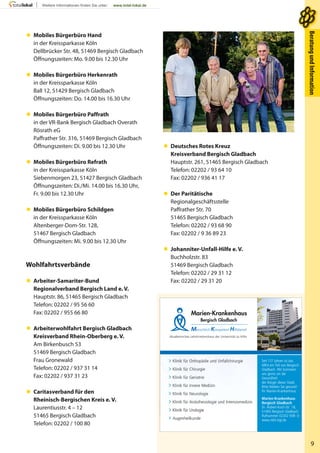 9
BeratungundInformationBeratungundInformation
 Mobiles Bürgerbüro Hand
in der Kreissparkasse Köln
Dellbrücker Str. 48, 51469 Bergisch Gladbach
Öffnungszeiten: Mo. 9.00 bis 12.30 Uhr
 Mobiles Bürgerbüro Herkenrath
in der Kreissparkasse Köln
Ball 12, 51429 Bergisch Gladbach
Öffnungszeiten: Do. 14.00 bis 16.30 Uhr
 Mobiles Bürgerbüro Paffrath
in der VR-Bank Bergisch Gladbach Overath
Rösrath eG
Paffrather Str. 316, 51469 Bergisch Gladbach
Öffnungszeiten: Di. 9.00 bis 12.30 Uhr
 Mobiles Bürgerbüro Refrath
in der Kreissparkasse Köln
Siebenmorgen 23, 51427 Bergisch Gladbach
Öffnungszeiten: Di./Mi. 14.00 bis 16.30 Uhr,
Fr. 9.00 bis 12.30 Uhr
 Mobiles Bürgerbüro Schildgen
in der Kreissparkasse Köln
Altenberger-Dom-Str. 128,
51467 Bergisch Gladbach
Öffnungszeiten: Mi. 9.00 bis 12.30 Uhr
Wohlfahrtsverbände
 Arbeiter-Samariter-Bund
Regionalverband Bergisch Land e. V.
Hauptstr. 86, 51465 Bergisch Gladbach
Telefon: 02202 / 95 56 60
Fax: 02202 / 955 66 80
 Arbeiterwohlfahrt Bergisch Gladbach
Kreisverband Rhein-Oberberg e. V.
Am Birkenbusch 53
51469 Bergisch Gladbach
Frau Gronewald
Telefon: 02202 / 937 31 14
Fax: 02202 / 937 31 23
 Caritasverband für den
Rheinisch-Bergischen Kreis e. V.
Laurentiusstr. 4 – 12
51465 Bergisch Gladbach
Telefon: 02202 / 100 80
 Deutsches Rotes Kreuz
Kreisverband Bergisch Gladbach
Hauptstr. 261, 51465 Bergisch Gladbach
Telefon: 02202 / 93 64 10
Fax: 02202 / 936 41 17
 Der Paritätische
Regionalgeschäftsstelle
Paffrather Str. 70
51465 Bergisch Gladbach
Telefon: 02202 / 93 68 90
Fax: 02202 / 9 36 89 23
 Johanniter-Unfall-Hilfe e. V.
Buchholzstr. 83
51469 Bergisch Gladbach
Telefon: 02202 / 29 31 12
Fax: 02202 / 29 31 20
Akademisches Lehrkrankenhaus der Universität zu Köln
Marien-Krankenhaus
Menschlich Kompetent Hilfsbereit
Bergisch Gladbach
Seit 117 Jahren ist das
MKH ein Teil von Bergisch
Gladbach. Wir kümmern
uns gerne um die
Gesundheit
der Bürger dieser Stadt.
Bitte bleiben Sie gesund!
Ihr Marien-Krankenhaus
Marien-Krankenhaus
Bergisch Gladbach
Dr.-Robert-Koch-Str. 18,
51465 Bergisch Gladbach
Rufnummer 02202 938-0
www.mkh-bgl.de
> Klinik für Orthopädie und Unfallchirurgie
> Klinik für Chirurgie
> Klinik für Geriatrie
> Klinik für Innere Medizin
> Klinik für Neurologie
> Klinik für Anästhesiologie und Intensivmedizin
> Klinik für Urologie
> Augenheilkunde
 