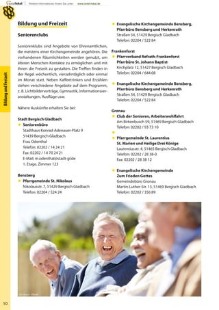 10
BildungundFreizeit
Bildung und FreizeitBildung und Freizeit
Seniorenclubs
Seniorenklubs sind Angebote von Ehrenamtlichen,
die meistens einer Kirchengemeinde angehören. Die
vorhandenen Räumlichkeiten werden genutzt, um
älteren Menschen Kontakte zu ermöglichen und mit
ihnen die Freizeit zu gestalten. Die Treffen finden in
der Regel wöchentlich, vierzehntäglich oder einmal
im Monat statt. Neben Kaffeetrinken und Erzählen
stehen verschiedene Angebote auf dem Programm,
z. B. Lichtbildervorträge, Gymnastik, Informationsver-
anstaltungen, Ausflüge usw.
Nähere Auskünfte erhalten Sie bei:
Stadt Bergisch Gladbach
 Seniorenbüro
Stadthaus Konrad-Adenauer-Platz 9
51439 Bergisch Gladbach
Frau Odenthal
Telefon: 02202 / 14 24 21
Fax: 02202 / 14 70 24 21
E-Mail: m.odenthal@stadt-gl.de
1. Etage, Zimmer 123
Bensberg
 Pfarrgemeinde St. Nikolaus
Nikolausstr. 7, 51429 Bergisch Gladbach
Telefon: 02204 / 524 24
 Evangelische Kirchengemeinde Bensberg,
Pfarrbüro Bensberg und Herkenrath
Straßen 54, 51429 Bergisch Gladbach
Telefon: 02204 / 522 84
Frankenforst
 Pfarrverband Refrath-Frankenforst
Pfarrbüro St. Johann Baptist
Kirchplatz 12, 51427 Bergisch Gladbach
Telefon: 02204 / 644 08
 Evangelische Kirchengemeinde Bensberg,
Pfarrbüro Bensberg und Herkenrath
Straßen 54, 51429 Bergisch Gladbach
Telefon: 02204 / 522 84
Gronau
 Club der Senioren, Arbeiterwohlfahrt
Am Birkenbusch 59, 51469 Bergisch Gladbach
Telefon: 02202 / 93 73 10

 Pfarrgemeinde St. Laurentius
St. Marien und Heilige Drei Könige
Laurentiusstr. 4, 51465 Bergisch Gladbach
Telefon: 02202 / 28 38-0
Fax: 02202 / 28 38 12
 Evangelische Kirchengemeinde
Zum Frieden Gottes
Gemeindebüro Gronau
Martin-Luther-Str. 13, 51469 Bergisch Gladbach
Telefon: 02202 / 356 89
Yuri Arcurs - Fotolia
 
