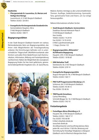 12
BildungundFreizeit
Stadtmitte
 Pfarrgemeinde St. Laurentius, St. Marien und
Heilige Drei Könige
Laurentiusstr. 4, 51465 Bergisch Gladbach
Telefon: 02202 / 28 38-0
 Evangelische Kirchengemeinde Gnadenkirche
Gemeindebüro Hauptstr. 256 a
51465 Bergisch Gladbach
Telefon: 02202 / 308 71
Begegnungsstätten
In der Stadt Bergisch Gladbach besteht ein nahezu
flächendeckendes Netz von Begegnungsstätten, das
Ihnen viele Möglichkeiten der Freizeitgestaltung
anbietet. Die Einrichtungen befinden sich in unter-
schiedlicher Trägerschaft (Wohlfahrtsverbände oder
Kirchen) und sollen Ihren Bedürfnissen nach Kommu-
nikation, Information, Bildung und Freizeitgestaltung
nachkommen. Neben der Möglichkeit der zwanglosen
Begegnung finden Sie hier breit gefächerte, genera-
tionenübergreifende Angebote wie z. B. Sprachkurse,
Malerei, Kochen, Vorträge zu den unterschiedlichsten
Themen, Ausflüge, Gedächtnistraining, Gymnastik,
Tanz, gemeinsame Feste und Feiern, um nur einige
herauszugreifen.
Nähere Informationen erhalten Sie bei:
 Stadt Bergisch Gladbach, Seniorenbüro
Stadthaus Konrad-Adenauer-Platz 9
51439 Bergisch Gladbach
Herr Grothe
Telefon: 02202 / 14 24 93
Fax: 02202 / 14 70 24 93
E-Mail: a.grothe@stadt-gl.de
1. Etage, Zimmer 125
 Begegnungsstätte„Mittendrin“
ALTERnative Begegnung
Hauptstr. 249, 51465 Bergisch Gladbach
Telefon: 02202 / 18 90 60
 DRK Refrather Treff
Steinbreche 30, 51427 Bergisch Gladbach
Telefon: 02204 / 678 14
 Evangelische Begegnungsstätte
August-Kierspel-Str. 96, 51469 Bergisch Gladbach
Telefon: 02202 / 560 11
 PRO Treff Progymnasium Bensberg e. V.
Schlossstr. 84, 51429 Bergisch Gladbach
Telefon: 02204 / 95 48 15
Fax: 02204 / 95 48 26
 TREFFpunkt AnnaHaus,
Caritas RheinBerg
Schmidt-Blegge-Str. 18, 51469 Bergisch Gladbach
Telefon: 02202 / 592 10
Freizeitangebote
 Freiwilligen-Börse RheinBerg e. V.
Hauptstr. 86, 51465 Bergisch Gladbach
Telefon: 02202 / 188 27 17
Fax: 02202 / 955 66 80
E-Mail: info@fwb-direkt.de
www.fwb-direkt.de
Anrufbeantworter wird kurzfristig betreut, Büro
jeden Mi. von 9.30 bis 17.00 Uhr, Beratung und
Vermittlung für freiwillige Tätigkeiten in Bergisch
Gladbach und im Rheinisch-Bergischen Kreis
 