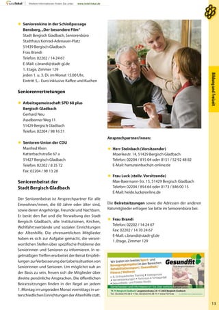 BildungundFreizeit
13
 Seniorenkino in der Schloßpassage
Bensberg,„Der besondere Film“
Stadt Bergisch Gladbach, Seniorenbüro
Stadthaus Konrad-Adenauer-Platz
51439 Bergisch Gladbach
Frau Brandi
Telefon: 02202 / 14 24 67
E-Mail: c.brandi@stadt-gl.de
1. Etage, Zimmer 129
jeden 1. u. 3. Di. im Monat 15.00 Uhr,
Eintritt 5,– Euro inklusive Kaffee und Kuchen
Seniorenvertretungen
 Arbeitsgemeinschaft SPD 60 plus
Bergisch Gladbach
Gerhard Neu
Asselborner Weg 11
51429 Bergisch Gladbach
Telefon: 02204 / 98 16 51
 Senioren-Union der CDU
Manfred Klein
Katterbachstraße 67 a
51427 Bergisch Gladbach
Telefon: 02202 / 8 35 72
Fax: 02204 / 98 13 28
Seniorenbeirat der
Stadt Bergisch Gladbach
Der Seniorenbeirat ist Ansprechpartner für alle
Einwohner/innen, die 60 Jahre oder älter sind,
sowie deren Angehörige, Freunde und Nachbarn.
Er berät den Rat und die Verwaltung der Stadt
Bergisch Gladbach, alle Institutionen, Kirchen,
Wohlfahrtsverbände und sozialen Einrichtungen
der Altenhilfe. Die ehrenamtlichen Mitglieder
haben es sich zur Aufgabe gemacht, die verant-
wortlichen Stellen über spezifische Probleme der
Seniorinnen und Senioren zu informieren. In re-
gelmäßigen Treffen erarbeitet der Beirat Empfeh-
lungen zurVerbesserung der Lebenssituation von
Seniorinnen und Senioren. Um möglichst nah an
der Basis zu sein, freuen sich die Mitglieder über
direkte persönliche Ansprachen. Die öffentlichen
Beiratssitzungen finden in der Regel an jedem
1. Montag im ungeraden Monat vormittags in un-
terschiedlichen Einrichtungen der Altenhilfe statt.
Ansprechpartner/innen:
 Herr Steinbach (Vorsitzender)
Moerikestr. 14, 51429 Bergisch Gladbach
Telefon: 02204 / 815 04 oder 0151 / 52 92 48 82
E-Mail: hanssteinbach@t-online.de
 Frau Luck (stellv. Vorsitzende)
Max-Baermann-Str. 15, 51429 Bergisch Gladbach
Telefon: 02204 / 854 64 oder 0173 / 846 00 15
E-Mail: heide.luck@online.de
Die Beiratssitzungen sowie die Adressen der anderen
Ratsmitglieder erfragen Sie bitte im Seniorenbüro bei:
 Frau Brandi
Telefon: 02202 / 14 24 67
Fax: 02202 / 14 70 24 67
E-Mail: c.brandi@stadt-gl.de
1. Etage, Zimmer 129
thinkstockphotos.com
 