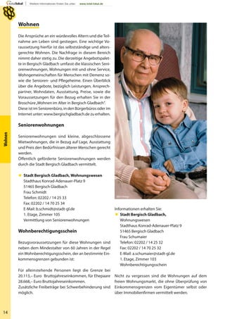 14
Wohnen
Wohnen
Die Ansprüche an ein würdevolles Altern und die Teil-
nahme am Leben sind gestiegen. Eine wichtige Vo-
raussetzung hierfür ist das selbstständige und alters-
gerechte Wohnen. Die Nachfrage in diesem Bereich
nimmt daher stetig zu. Die derzeitige Angebotspalet-
te in Bergisch Gladbach umfasst die klassischen Seni-
orenwohnungen, Wohnungen mit und ohne Service,
Wohngemeinschaften für Menschen mit Demenz so-
wie die Senioren- und Pflegeheime. Einen Überblick
über die Angebote, bezüglich Leistungen, Ansprech-
partner, Wohndaten, Ausstattung, Preise, sowie die
Voraussetzungen für den Bezug erhalten Sie in der
Broschüre„Wohnen im Alter in Bergisch Gladbach“.
Diese ist im Seniorenbüro, in den Bürgerbüros oder im
Internet unter: www.bergischgladbach.de zu erhalten.
Seniorenwohnungen
Seniorenwohnungen sind kleine, abgeschlossene
Mietwohnungen, die in Bezug auf Lage, Ausstattung
und Preis den Bedürfnissen älterer Menschen gerecht
werden.
Öffentlich geförderte Seniorenwohnungen werden
durch die Stadt Bergisch Gladbach vermittelt.
 Stadt Bergisch Gladbach, Wohnungswesen
Stadthaus Konrad-Adenauer-Platz 9
51465 Bergisch Gladbach
Frau Schmidt
Telefon: 02202 / 14 25 33
Fax: 02202 / 14 70 25 34
E-Mail: b.schmidt@stadt-gl.de
1. Etage, Zimmer 105
Vermittlung von Seniorenwohnungen
Wohnberechtigungsschein
Bezugsvoraussetzungen für diese Wohnungen sind
neben dem Mindestalter von 60 Jahren in der Regel
einWohnberechtigungsschein, der an bestimmte Ein-
kommensgrenzen gebunden ist:
Für alleinstehende Personen liegt die Grenze bei
20.113,– Euro Bruttojahreseinkommen, für Ehepaare
28.668,– Euro Bruttojahreseinkommen.
Zusätzliche Freibeträge bei Schwerbehinderung sind
möglich.
Informationen erhalten Sie:
 Stadt Bergisch Gladbach,
Wohnungswesen
Stadthaus Konrad-Adenauer-Platz 9
51465 Bergisch Gladbach
Frau Schumaier
Telefon: 02202 / 14 25 32
Fax: 02202 / 14 70 25 32
E-Mail: a.schumaier@stadt-gl.de
1. Etage, Zimmer 103
Wohnberechtigungsschein
Nicht zu vergessen sind die Wohnungen auf dem
freien Wohnungsmarkt, die ohne Überprüfung von
Einkommensgrenzen vom Eigentümer selbst oder
über Immobilienfirmen vermittelt werden.
MEV-Verlag
 