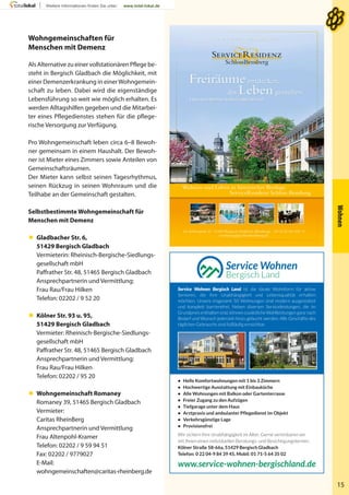 Wohnen
15
Wohngemeinschaften für
Menschen mit Demenz
Als Alternative zu einer vollstationären Pflege be-
steht in Bergisch Gladbach die Möglichkeit, mit
einer Demenzerkrankung in einerWohngemein-
schaft zu leben. Dabei wird die eigenständige
Lebensführung so weit wie möglich erhalten. Es
werden Alltagshilfen gegeben und die Mitarbei-
ter eines Pflegedienstes stehen für die pflege-
rische Versorgung zur Verfügung.
Pro Wohngemeinschaft leben circa 6–8 Bewoh-
ner gemeinsam in einem Haushalt. Der Bewoh-
ner ist Mieter eines Zimmers sowie Anteilen von
Gemeinschaftsräumen.
Der Mieter kann selbst seinen Tagesrhythmus,
seinen Rückzug in seinen Wohnraum und die
Teilhabe an der Gemeinschaft gestalten.
Selbstbestimmte Wohngemeinschaft für
Menschen mit Demenz
 Gladbacher Str. 6,
51429 Bergisch Gladbach
Vermieterin: Rheinisch-Bergische-Siedlungs-
gesellschaft mbH
Paffrather Str. 48, 51465 Bergisch Gladbach
Ansprechpartnerin und Vermittlung:
Frau Rau/Frau Hilken
Telefon: 02202 / 9 52 20
 Kölner Str. 93 u. 95,
51429 Bergisch Gladbach
Vermieter: Rheinisch-Bergische-Siedlungs-
gesellschaft mbH
Paffrather Str. 48, 51465 Bergisch Gladbach
Ansprechpartnerin und Vermittlung:
Frau Rau/Frau Hilken
Telefon: 02202 / 95 20
 Wohngemeinschaft Romaney
Romaney 39, 51465 Bergisch Gladbach
Vermieter:
Caritas RheinBerg
Ansprechpartnerin und Vermittlung
Frau Altenpohl-Kramer
Telefon: 02202 / 9 59 94 51
Fax: 02202 / 9779027
E-Mail:
wohngemeinschaften@caritas-rheinberg.de
Wohnen und Leben in historischer Bestlage.
ServiceResidenz Schloss Bensberg.
Im Schlosspark 10 . 51429 Bergisch Gladbach (Bensberg) . Tel (0 22 04) 830 - 0
vermietung@schlossbensberg.de
WWW.SCHLOSSBENSBERG.DE
Freiräume entdecken,
das Leben genießen.
Exklusives Wohnen.Individueller Service.
• Helle Komfortwohnungen mit 1 bis 3 Zimmern
• Hochwertige Ausstattung mit Einbauküche
• Alle Wohnungen mit Balkon oder Gartenterrasse
• Freier Zugang zu den Aufzügen
• Tiefgarage unter dem Haus
• Arztpraxis und ambulanter Pflegedienst im Objekt
• Verkehrsgünstige Lage
• Provisionsfrei
Wir sichern Ihre Unabhängigkeit im Alter. Gerne vereinbaren wir
mit Ihnen einen individuellen Beratungs- und Besichtigungstermin:
Kölner Straße 58-66a, 51429 Bergisch Gladbach
Telefon: 0 22 04-9 84 39 45, Mobil: 01 71-5 64 35 02
www.service-wohnen-bergischland.de
Service Wohnen Bergisch Land ist die ideale Wohnform für aktive
Senioren, die ihre Unabhängigkeit und Lebensqualität erhalten
möchten. Unsere insgesamt 50 Wohnungen sind modern ausgestattet
und komplett barrierefrei. Neben diversen Serviceleistungen, die im
Grundpreis enthalten sind, können zusätzliche Wahlleistungen ganz nach
Bedarf und Wunsch jederzeit hinzu gebucht werden. Alle Geschäfte des
täglichen Gebrauchs sind fußläufig erreichbar.
 