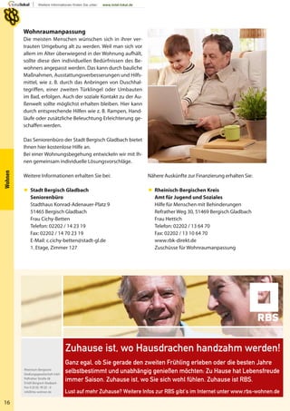 16
Wohnen
Wohnraumanpassung
Die meisten Menschen wünschen sich in ihrer ver-
trauten Umgebung alt zu werden. Weil man sich vor
allem im Alter überwiegend in der Wohnung aufhält,
sollte diese den individuellen Bedürfnissen des Be-
wohners angepasst werden. Das kann durch bauliche
Maßnahmen, Ausstattungsverbesserungen und Hilfs-
mittel, wie z. B. durch das Anbringen von Duschhal-
tegriffen, einer zweiten Türklingel oder Umbauten
im Bad, erfolgen. Auch der soziale Kontakt zu der Au-
ßenwelt sollte möglichst erhalten bleiben. Hier kann
durch entsprechende Hilfen wie z. B. Rampen, Hand-
läufe oder zusätzliche Beleuchtung Erleichterung ge-
schaffen werden.
Das Seniorenbüro der Stadt Bergisch Gladbach bietet
Ihnen hier kostenlose Hilfe an.
Bei einer Wohnungsbegehung entwickeln wir mit Ih-
nen gemeinsam individuelle Lösungsvorschläge.
Weitere Informationen erhalten Sie bei:
 Stadt Bergisch Gladbach
Seniorenbüro
Stadthaus Konrad-Adenauer-Platz 9
51465 Bergisch Gladbach
Frau Cichy-Betten
Telefon: 02202 / 14 23 19
Fax: 02202 / 14 70 23 19
E-Mail: c.cichy-betten@stadt-gl.de
1. Etage, Zimmer 127
Nähere Auskünfte zur Finanzierung erhalten Sie:
 Rheinisch-Bergischen Kreis
Amt für Jugend und Soziales
Hilfe für Menschen mit Behinderungen
Refrather Weg 30, 51469 Bergisch Gladbach
Frau Hettich
Telefon: 02202 / 13 64 70
Fax: 02202 / 13 10 64 70
www.rbk-direkt.de
Zuschüsse für Wohnraumanpassung
 