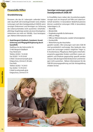 18
FinanzielleHilfen
Finanzielle Hilfen
Grundsicherung
Personen, die das 65. Lebensjahr vollendet haben
oder dauerhaft voll erwerbsgemindert sind, erhalten
Leistungen nach dem Sozialgesetzbuch SGB XII, wenn
sonstiges Einkommen und Vermögen zur Sicherung
des Lebensunterhaltes nicht ausreichen. Unterhalts-
pflichtige Angehörige werden ab einem Bruttojahres-
einkommen von mehr als 100.000,– Euro herangezo-
gen. Nähere Informationen erteilt:
 Stadt Bergisch Gladbach, Sozialamt, Grund-
sicherung und Pflegegeld/Ergänzung durch
Sozialhilfe
Stadthaus An der Gohrsmühle 18
51465 Bergisch Gladbach
Frau Heckmann
Telefon: 02202 / 14 24 69
Fax: 02202 / 14 70 24 69
E-Mail: i.heckmann@stadt-gl.de
Erdgeschoss, Zimmer E 28 oder
Frau Roth
Telefon: 02202 / 14 24 61
Fax: 02202 / 14 70 24 61
E-Mail: b.roth@stadt-gl.de
Erdgeschoss, Zimmer E 41
Sonstige Leistungen gemäß
Sozialgesetzbuch (SGB) XII
In Einzelfällen kann neben den Grundsicherungslei-
stungen auch ein Anspruch auf Hilfe zum Lebensun-
terhalt bestehen. In besonderen Bedarfssituationen
können zusätzliche Leistungen (Hilfe in besonderen
Lebenslagen) z. B.:
• Altenhilfe
• Blindenhilfe
• Eingliederungshilfe für Behinderte
• Hilfe zur Pflege
• Hilfe zur Überwindung bes. sozialer Schwierigkeiten
• Krankenhilfe
• Weiterführung des Haushaltes
gewährt werden. Alle Leistungen nach dem SGB XII
sind grundsätzlich nachrangig. Dies bedeutet, dass
zuerst die Leistungen anderer möglicher Träger (z.
B. Krankenkasse, Pflegekasse, Wohngeld, Unterhalts-
ansprüche gegenüber Kindern und Eltern sowie um-
gekehrt und Eheleute gegenseitig) geprüft werden
müssen, falls die Eigenmittel (Einkommen undVermö-
gen) nicht ausreichen. Nähere Informationen für die
SGB-XII-Leistungsgewährung und die Antragstellung
erhalten Sie bei:
Ramona Heim – Fotolia
 