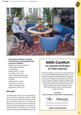 FinanzielleHilfen
19
 Stadt Bergisch Gladbach, Sozialamt,
Grundsicherung und Pflegegeld/Ergän-
zung durch Sozialhilfe
Stadthaus An der Gohrsmühle 18
51465 Bergisch Gladbach
Frau Heckmann
Telefon: 02202 / 14 24 69
Fax: 02202 / 14 70 24 69
E-Mail: i.heckmann@stadt-gl.de
Erdgeschoss, Zimmer E 28 oder
Frau Roth
Telefon: 02202 / 14 24 61
Fax: 02202 / 14 70 24 61
E-Mail: b.roth@stadt-gl.de
Erdgeschoss, Zimmer E 41
Wohngeld
Auf Wohngeld besteht ein Rechtsanspruch.
Falls Sie die Voraussetzungen erfüllen, sollten
Sie Ihren Anspruch geltend machen. Die Höhe
des Wohngeldes hängt ab vom Familienein-
kommen, von der Zahl der zum Haushalt ge-
hörenden Familienmitglieder und von der mo-
natlichen Miete oder Belastung. Sie können
einen Antrag bei der Wohngeldstelle der Stadt
AMD-Comfort
ein spezielles Brillenglas
für AMD-Patienten
Die derzeit häuﬁgste Ursache für eine Sehbehinderung
ist die altersbedingte Makuladegeneration. Ein von
Schweizer entwickeltes Brillenglas bietet Betroﬀenen
eine enorme Verbesserung und mehr Seh-Comfort.
Er wirkt ruhiger, die Augen ermüden weniger schnell
und das alles bei natürlicher Kopfhaltung. Betroﬀene
erkennen Gesichter besser, Bordsteinkanten und
Treppenstufen werden besser wahrgenommen.
Dies verhilft letztlich zuhause und unterwegs
zu mehr Sicherheit.
Jetzt testen
beim anerkannter Fachberater für Sehbehinderte
Telefon 02204/67963
 