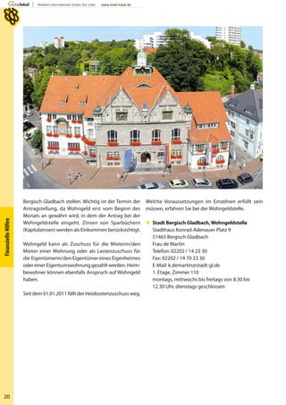 20
FinanzielleHilfen
Bergisch Gladbach stellen. Wichtig ist der Termin der
Antragstellung, da Wohngeld erst vom Beginn des
Monats an gewährt wird, in dem der Antrag bei der
Wohngeldstelle eingeht. Zinsen von Sparbüchern
(Kapitalzinsen) werden als Einkommen berücksichtigt.
Wohngeld kann als Zuschuss für die Mieterin/den
Mieter einer Wohnung oder als Lastenzuschuss für
die Eigentümerin/den Eigentümer eines Eigenheimes
oder einer Eigentumswohnung gezahlt werden. Heim-
bewohner können ebenfalls Anspruch auf Wohngeld
haben.
Seit dem 01.01.2011 fällt der Heizkostenzuschuss weg.
Welche Voraussetzungen im Einzelnen erfüllt sein
müssen, erfahren Sie bei der Wohngeldstelle.
 Stadt Bergisch Gladbach,Wohngeldstelle
Stadthaus Konrad-Adenauer-Platz 9
51465 Bergisch Gladbach
Frau de Martin
Telefon: 02202 / 14 23 30
Fax: 02202 / 14 70 23 30
E-Mail: k.demartin@stadt-gl.de
1. Etage, Zimmer 110
montags, mittwochs bis freitags von 8.30 bis
12.30 Uhr, dienstags geschlossen
 