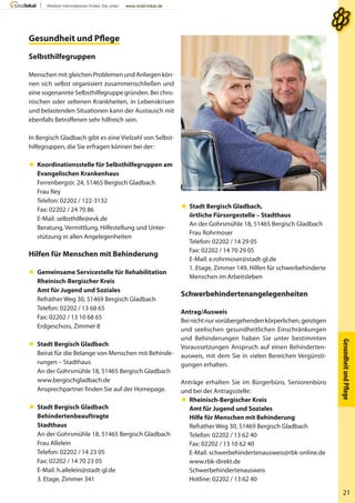 GesundheitundPﬂege
21
Gesundheit und PﬂegeGesundheit und Pﬂege
Selbsthilfegruppen
Menschen mit gleichen Problemen und Anliegen kön-
nen sich selbst organisiert zusammenschließen und
eine sogenannte Selbsthilfegruppe gründen. Bei chro-
nischen oder seltenen Krankheiten, in Lebenskrisen
und belastenden Situationen kann der Austausch mit
ebenfalls Betroffenen sehr hilfreich sein.
In Bergisch Gladbach gibt es eine Vielzahl von Selbst-
hilfegruppen, die Sie erfragen können bei der:
 Koordinationsstelle für Selbsthilfegruppen am
Evangelischen Krankenhaus
Ferrenbergstr. 24, 51465 Bergisch Gladbach
Frau Rey
Telefon: 02202 / 122-3132
Fax: 02202 / 24 70 86
E-Mail: selbsthilfe@evk.de
Beratung, Vermittlung, Hilfestellung und Unter-
stützung in allen Angelegenheiten
Hilfen für Menschen mit Behinderung
 Gemeinsame Servicestelle für Rehabilitation
Rheinisch-Bergischer Kreis
Amt für Jugend und Soziales
Refrather Weg 30, 51469 Bergisch Gladbach
Telefon: 02202 / 13 68 65
Fax: 02202 / 13 10 68 65
Erdgeschoss, Zimmer 8
 Stadt Bergisch Gladbach
Beirat für die Belange von Menschen mit Behinde-
rungen – Stadthaus
An der Gohrsmühle 18, 51465 Bergisch Gladbach
www.bergischgladbach.de
Ansprechpartner finden Sie auf der Homepage.
 Stadt Bergisch Gladbach
Behindertenbeauftragte
Stadthaus
An der Gohrsmühle 18, 51465 Bergisch Gladbach
Frau Allelein
Telefon: 02202 / 14 23 05
Fax: 02202 / 14 70 23 05
E-Mail: h.allelein@stadt-gl.de
3. Etage, Zimmer 341
 Stadt Bergisch Gladbach,
örtliche Fürsorgestelle – Stadthaus
An der Gohrsmühle 18, 51465 Bergisch Gladbach
Frau Rohrmoser
Telefon: 02202 / 14 29 05
Fax: 02202 / 14 70 29 05
E-Mail: e.rohrmoser@stadt-gl.de
1. Etage, Zimmer 149, Hilfen für schwerbehinderte
Menschen im Arbeitsleben
Schwerbehindertenangelegenheiten
Antrag/Ausweis
Beinichtnurvorübergehendenkörperlichen,geistigen
und seelischen gesundheitlichen Einschränkungen
und Behinderungen haben Sie unter bestimmten
Voraussetzungen Anspruch auf einen Behinderten-
ausweis, mit dem Sie in vielen Bereichen Vergünsti-
gungen erhalten.
Anträge erhalten Sie im Bürgerbüro, Seniorenbüro
und bei der Antragsstelle:
 Rheinisch-Bergischer Kreis
Amt für Jugend und Soziales
Hilfe für Menschen mit Behinderung
Refrather Weg 30, 51469 Bergisch Gladbach
Telefon: 02202 / 13 62 40
Fax: 02202 / 13 10 62 40
E-Mail: schwerbehindertenausweis@rbk-online.de
www.rbk-direkt.de
Schwerbehindertenausweis
Hotline: 02202 / 13 62 40
WavebreakMediaMicro - Fotolia
 