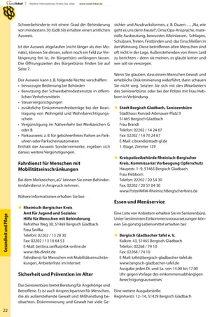 22
GesundheitundPﬂege
Schwerbehinderte mit einem Grad der Behinderung
von mindestens 50 (GdB 50) erhalten einen amtlichen
Ausweis.
Ist der Ausweis abgelaufen (nicht länger als drei Mo-
nate), können Sie diesen, sofern noch ein Feld zur Ver-
längerung frei ist, im Bürgerbüro verlängern lassen.
Die Öffnungszeiten des Bürgerbüros finden Sie auf
Seite 7.
Der Ausweis kann z. B. folgende Rechte verschaffen:
• bevorzugte Bedienung bei Behörden
• Benutzung der Schwerbehindertensitze in öffent-
lichen Verkehrsmitteln
• Steuervergünstigungen
• zusätzliche Einkommensfreibeträge bei der Bean-
tragung von Wohngeld und Wohnberechtigungs-
schein
• Vergünstigung im Nahverkehr bei Merkzeichen G
oder B
• Parkausweis: z. B. für gebührenfreies Parken an Park-
uhren oder Parkscheinautomaten
Enthält der Ausweis Sondervermerke, ergeben sich
daraus weitere Vergünstigungen.
Fahrdienst für Menschen mit
Mobilitätseinschränkungen
Bei dem Merkzeichen„aG“ können Sie einen Behinder-
tenfahrdienst in Anspruch nehmen.
Nähere Informationen erhalten Sie bei:
 Rheinisch-Bergischer Kreis
Amt für Jugend und Soziales
Hilfe für Menschen mit Behinderung
Refrather Weg 30, 51469 Bergisch Gladbach
Frau Swifka
Telefon: 02202 / 13 28 30
Fax: 02202 / 13 10 64 53
E-Mail: bettina.swifka@rbk-online.de
www.rbk-direkt.de
Fahrdienst für Menschen mit Mobilitätseinschrän-
kungen, Anbieterliste im Internet
Sicherheit und Prävention im Alter
Das Seniorenbüro bietet Beratung für Angehörige und
Betroffene. Es ist auch Ansprechpartner für Menschen,
die als außenstehende Gewalt und Mißhandlung be-
obachten. Diskriminierung und Gewalt hat viele Ge-
sichter und Ausdrucksformen, z. B. Duzen: …„Na, wie
geht es uns denn heute!“, Oma/Opa-Ansprache, mate-
rielle Ausbeutung, bewusstes Alleinlassen, Schlagen,
Schubsen,Treten, Festbinden und das Einschließen in
derWohnung. Diese betroffenen alten Menschen sind
oft nicht in der Lage, Außenstehenden von ihrem Leid
zu berichten – denn sie meinen, es glaubt keiner und
wer soll sie versorgen.
Wenn Sie glauben, dass einem Menschen Gewalt und
erhebliche Diskriminierung widerfährt, dann schauen
Sie nicht weg. Setzten Sie sich mit den Mitarbeitern
des Seniorenbüros oder bei der Polizei mit Frau Heb-
born in Verbindung.
 Stadt Bergisch Gladbach, Seniorenbüro
Stadthaus Konrad-Adenauer-Platz 9
51465 Bergisch Gladbach
Frau Brandi
Telefon: 02202 / 14 24 67
Fax: 02202 / 14 70 24 67
E-Mail: c.brandi@stadt-gl.de
1. Etage, Zimmer 129
 Kreispolizeibehörde Rheinisch-Bergischer
Kreis, Kommissariat Vorbeugung Opferschutz
Hauptstr. 1–9, 51465 Bergisch Gladbach
Frau Hebborn
Telefon: 02202 / 20 54 30
Fax: 02202 / 20 51 04 30
www.PolzeiNRW-RheinischBergischerKreis.de
Essen und Menüservice
Eine Liste von Anbietern erhalten Sie im Seniorenbüro.
Unter bestimmten Einkommensvoraussetzungen kön-
nen Sie günstig Lebensmittel erhalten bei:
 Bergisch Gladbacher Tafel e. V.
Kalkstr. 43, 51465 Bergisch Gladbach
Telefon: 02268 / 74 10
Fax: 02268 / 74 10
E-Mail: tafel@bergisch-gladbacher-tafel.de
www.bergisch-gladbacher-tafel.de
Ausgabe jeden Di. und Sa. von 14.00 bis 17.00
Uhr gegen Vorlage des einkommensabhängigen
Berechtigungsausweises
Eine weitere Ausgabestelle:
Reginharstr. 12–14, 51429 Bergisch Gladbach
 