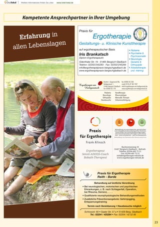 23
Praxis für
Ergotherapie
Gestaltungs- u. Klinische Kunsttherapie
Iris Brankatsch
Diplom-Ergotherapeutin
Odenthaler Str. 19 · 51465 Bergisch Gladbach
Telefon: 02202/245283 · Fax: 02202/245284
info@ergotherapiepraxis-bergischgladbach.de
www.ergotherapiepraxis-bergischgladbach.de
auf ergotherapeutischer Basis • Pädiatrie
• Psychiatrie &
Psychosomatik
• Neurologie,
Geriatrie &
Orthopädie
• Arbeitstherapie
und -training
Schlossstr. 60 • Saaler Str. 57 a • 51429 Berg. Gladbach
Tel.: 02204 / 425284 • Fax: 02204 / 42 52 85
Behandlung auf ärztliche Verordnung
• Bei neurologischen, motorischen und psychischen
Erkrankungen, z. B. nach Schlaganfall, Operation,
bei Rheuma, Demenz, . . . .
• Qualifizierte neurophysiologische Behandlungsmethoden
• Zusätzliche Präventionsangebote: Gehirnjogging,
Entspannungstraining
Termin nach Vereinbarung • Hausbesuche möglich
Praxis für Ergotherapie
Reith - Barde
Praxis
für Ergotherapie
Frank Allnoch
Ergotherapeut
Sensit-AD(H)S-Coach
Bobath-Therapeut
Buchweizenweg 33
51427 Bergisch Gladbach – Refrath
Telefon: 02204-402 75 11
Fax: 02204-402 75 12
info@ergotherapie-refrath.de
www.ergotherapie-refrath.de
Behandlung von neurologischen, geriatrischen
und orthopädisch/rheumatologischen Patienten,
sowie Kinder mit Entwicklungverzögerungen
und sensomotorischen Störungen in der Praxis
und – wenn erforderlich – auch als Hausbesuch.
Behandlung von Patienten aller Kassen und privat.
Kerstin I. Siegemund BSc.
Heiligenstock 1
51465 Bergisch Gladbach
fon 02202-35 178
Pädiatrie
Neurologie
Orthopädie
Hausbesuche
fax 02202-35 323
mobil 0176-27 08 1927
info@ergotherapie-am-heiligenstock.de
www.ergotherapie-am-heiligenstock.de
Handtherapie
Rheumatologie
Manuelle Therapie
Schienenanfertigung
Kompetente Ansprechpartner in Ihrer Umgebung
Erfahrung in
allen Lebenslagen
 