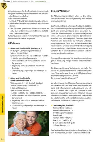 24
GesundheitundPﬂege
Voraussetzungen für den Erhalt des einkommensab-
hängigen Berechtigungsausweises sind die Vorlage:
• aller Einkommensbelege
• des Personalausweises
• bei Hartz-IV-Empfängern des Leistungsbescheides
• Alleinstehende dürfen nicht mehr als 940,– Euro ver-
dienen.
• Zwei Personen gemeinsam dürfen nicht mehr als
1225,– Euro und drei Personen nicht mehr als 1510,–
Euro Einkommen haben.
Kundenausweise werden in derTafel nachVorlage der
Einkommensnachweise ausgestellt.
Hilfsdienste
 Alten- und Familienhilfe Bensberg e. V.
Im Bungert 3, 51429 Bergisch Gladbach
Telefon: 02204 / 565 65
Sprechstunden: Mo., Mi., Do. und Fr. von 10.00 bis
12.00 Uhr, sonst Anrufbeantworter
• Hilfen beim Einkauf, im Haushalt und bei der
Gartenarbeit
• Begleitung zum Arzt und beim Besuch von
Behörden
• Unterstützung Angehöriger bei der Pflege zu
Hause
 Alten- und Familienhilfe
Refrath-Frankenforst e. V.
Wittenbergstr. 1, 51427 Bergisch Gladbach
Telefon: 02204 / 698 52 und 91 94 54
E-Mail: afahi@aol.com
Sprechstunden: Mo. und Di.
16.00 bis 18.00 Uhr, Do. 10.00 bis 12.00 Uhr
• Hilfen beim Einkauf, im Haushalt und bei der
Gartenarbeit
• Begleitung zum Arzt, zu Behörden und bei
Spaziergängen
• Unterstützung Angehöriger bei der Pflege zu
Hause
Demenz/Alzheimer
Die Alzheimer-Krankheit kann schon vor dem 50. Le-
bensjahr auftreten, ihre Häufigkeit steigt aber mit dem
Lebensalter steil an.
Das Krankheitsbild ist gekennzeichnet durch Gedächt-
nis- und Orientierungsstörungen sowie Störungen des
Denk- und Urteilsvermögens. Diese Störungen ma-
chen die Bewältigung des normalen Alltagslebens
immer schwieriger. Die Symptome der Alzheimer-
Krankheit sind nicht bei jedem Patienten gleich. Die
Patienten sind zunehmend auf Hilfe und Unterstüt-
zung angewiesen. Dabei sind Alzheimer-Kranke kei-
ne einheitliche Gruppe, sondern Individuen mit ganz
unterschiedlichen Lebensläufen, Kompetenzen und
Defiziten, die in unterschiedlichen sozialen und öko-
nomischen Situationen leben.
Ebenso differenziert sind die jeweiligen Anforderun-
gen an Betreuung, Pflege, Therapie und ärztliche Be-
handlung.
Die Diagnose Demenz/Alzheimer ist ein tiefer Ein-
schnitt im Leben der Betroffenen und deren Angehö-
riger. Verunsicherung, Angst und Hilflosigkeit kenn-
zeichnen die begleitenden Gefühle.
Die zentrale Frage ist:„Warum wir?“
Vor allem in der ersten Phase der Auseinandersetzung
mit der Krankheit und dem damit verbundenen Um-
gang sind Informationen und Aufklärung sehr hilf-
reich. Es tauchen viele Fragen auf. Damit es an kom-
petenten Ansprechpartnern nicht fehlt, hat sich das
Seniorenbüro diesem Thema gewidmet. Dort besteht
die Möglichkeit für umfassende Informationen, Litera-
turhinweise und Unterstützungsangebote.
 Stadt Bergisch Gladbach
Seniorenbüro, Stadthaus
Konrad-Adenauer-Platz 9
51465 Bergisch Gladbach
Frau Brandi
Telefon: 02202 / 14 24 67
Fax: 02202 / 14 70 24 67
E-Mail: c.brandi@stadt-gl.de
1. Etage, Zimmer 129
Das Seniorenbüro hat eine eigene Broschüre zu die-
sem Thema erstellt, die dort kostenlos erhältlich ist.
absolut - Fotolia
 