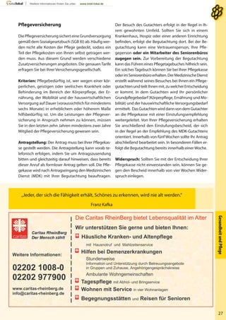 Die Caritas RheinBerg bietet Lebensqualität im Alter
Wir unterstützen Sie gerne und bieten Ihnen:
Häusliche Kranken- und Altenpflege
mit Hausnotruf und Mahlzeitenservice
Hilfen bei Demenzerkrankungen
Stundenweise
Information und Unterstützung durch Betreuungsangebote
in Gruppen und Zuhause, Angehörigengesprächskreise
Ambulante Wohngemeinschaften
Tagespflege mit Abhol- und Bringservice
Wohnen mit Service in vier Wohnanlagen
Begegnungsstätten und Reisen für Senioren
Weitere Informationen:
02202 1008-0
02202 977900
www.caritas-rheinberg.de
info@caritas-rheinberg.de
GesundheitundPﬂege
27
„Jeder, der sich die Fähigkeit erhält, Schönes zu erkennen, wird nie alt werden.“
Franz Kafka
Der Besuch des Gutachters erfolgt in der Regel in Ih-
rem gewohnten Umfeld. Sollten Sie sich in einem
Krankenhaus, Hospiz oder einer anderen Einrichtung
befinden, erfolgt die Begutachtung dort. Bei der Be-
gutachtung kann eine Vertrauensperson, Ihre Pfle-
geperson oder ein Mitarbeiter des Seniorenbüros
zugegen sein. Zur Vorbereitung der Begutachtung
kann das Führen eines Pflegetagebuches hilfreich sein.
Ein solches Tagebuch können Sie bei Ihrer Pflegekasse
oderimSeniorenbüroerhalten.DerMedizinischeDienst
erstellt während seines Besuches bei Ihnen ein Pflege-
gutachtenundteiltIhnenmit,zuwelcherEntscheidung
er kommt. In dem Gutachten wird Ihr persönlicher
Grundpflegebedarf (Körperpflege, Ernährung und Mo-
bilität) und der hauswirtschaftliche Versorgungsbedarf
ermittelt. DasGutachtenwirddannvondemGutachter
an die Pflegekasse mit einer Einstufungsempfehlung
weitergeleitet. Von Ihrer Pflegeversicherung erhalten
Sie anschließend den Einstufungsbescheid, der sich
in der Regel an der Empfehlung des MDK-Gutachtens
orientiert. Innerhalb von fünf Wochen sollte Ihr Antrag
abschließend bearbeitet sein. In besonderen Fällen er-
folgt die Begutachtung bereits innerhalb einer Woche.
Widerspruch: Sollten Sie mit der Entscheidung Ihrer
Pflegekasse nicht einverstanden sein, können Sie ge-
gen den Bescheid innerhalb von vier Wochen Wider-
spruch einlegen.
Pflegeversicherung
Die Pflegeversicherung sichert eine Grundversorgung
gemäß dem Sozialgesetzbuch (SGB XI) ab. Häufig wer-
den nicht alle Kosten der Pflege gedeckt, sodass ein
Teil der Pflegekosten von Ihnen selbst getragen wer-
den muss. Aus diesem Grund werden verschiedene
Zusatzversicherungen angeboten. Die genauen Tarife
erfragen Sie bei Ihrer Versicherungsgesellschaft.
Kriterien: Pflegebedürftig ist, wer wegen einer kör-
perlichen, geistigen oder seelischen Krankheit oder
Behinderung im Bereich der Körperpflege, der Er-
nährung, der Mobilität und der hauswirtschaftlichen
Versorgung auf Dauer (voraussichtlich für mindestens
sechs Monate) in erheblichem oder höherem Maße
hilfsbedürftig ist. Um die Leistungen der Pflegever-
sicherung in Anspruch nehmen zu können, müssen
Sie in den letzten zehn Jahren mindestens zwei Jahre
Mitglied der Pflegeversicherung gewesen sein.
Antragstellung: Der Antrag muss bei Ihrer Pflegekas-
se gestellt werden. Die Antragstellung kann vorab te-
lefonisch erfolgen, indem Sie um Antragszusendung
bitten und gleichzeitig darauf hinweisen, dass bereits
dieser Anruf als formloser Antrag gelten soll. Die Pfle-
gekasse wird nach Antragseingang den Medizinischen
Dienst (MDK) mit Ihrer Begutachtung beauftragen.
 