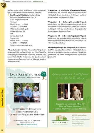 H a u s K r o n e
Senioren- und Pflegeeinrichtung
KRONE Seniorenheim
Zum Steinrutsch 1
51427 Bergisch Gladbach (Refrath)
Telefon 02204 / 3087-0
Info@Krone-Refrath.de
www.Krone-Refrath.de
Lebensqualität und Wohlbeﬁnden
in freundlicher Umgebung
Engagierte und kompetente Pflege für
ältere und jüngere Menschen.
Vielfältige Angebote der sozialen Betreuung.
An der Grünen Furth 5 – 51503 RösrathAn der
Telefon 0 22 05/10 71
www.HausKleineichen.de
Ganzheitliche Pﬂege und
intensive Betreuungintens
für ältere und jüngere Menschen.für ältere
28
GesundheitundPﬂege
Bei der Beantragung und einem möglichen Wider-
spruch steht Ihnen das Seniorenbüro zur Seite:
 Stadt Bergisch Gladbach, Seniorenbüro
Stadthaus Konrad-Adenauer-Platz 9
51465 Bergisch Gladbach
Herr Aden
Telefon: 02202 / 14 24 68
Fax: 02202 / 14 70 24 68
E-Mail: l.aden@stadt-gl.de
1. Etage, Zimmer 129
und
Martina Odenthal
Zimmer 123
Telefon: 02202 / 14 24 21
Fax: 02202 / 14 70 24 21
E-Mail: m.odenthal@stadt-gl.de
Pflegestufen: Die Höhe der Pflegestufen hängt davon
ab, wie viel Hilfe am Tag nötig ist. Der Zeitaufwand für
Grundpflege (Körperpflege, Ernährung, Mobilität) und
hauswirtschaftliche Versorgung der zu pflegenden
Person muss im Tagesdurchschnitt folgende Mindest-
zeiten umfassen:
Pflegestufe I – erhebliche Pflegebedürftigkeit:
Mindestens 90 Minuten tagesdurchschnittlicher
Hilfsbedarf, davon mindestens 45 Minuten und zwei
Verrichtungen aus der Grundpflege
Pflegestufe II – Schwerpflegebedürftigkeit:
Mindestens 180 Minuten tagesdurchschnittlicher
Hilfsbedarf, davon mindestens 120 Minuten und drei-
mal täglich Hilfe zu verschiedenen Tageszeiten für
Verrichtungen der Grundpflege
Pflegestufe III – Schwerstpflegebedürftigkeit:
Mindestens 300 Min. tagesdurchschnittlicher Hilfsbe-
darf, davon mindestens 240 Min. und rund um die Uhr
Hilfe in der Grundpflege
Härtefallregelung in der Pflegestufe III: Mindestens
360 Min. tagesdurchschnittlicher Hilfsbedarf, davon
dreimal in der Nacht, nur durch mehrere Pflegekräfte
gemeinsam bei einem außergewöhnlich hohen Pfle-
geaufwand
 