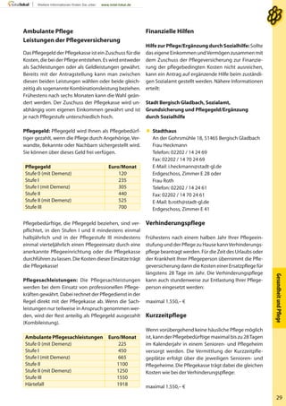 GesundheitundPﬂege
29
Ambulante Pflege
Leistungen der Pflegeversicherung
Das Pflegegeld der Pflegekasse ist ein Zuschuss für die
Kosten, die bei der Pflege entstehen. Es wird entweder
als Sachleistungen oder als Geldleistungen gewährt.
Bereits mit der Antragstellung kann man zwischen
diesen beiden Leistungen wählen oder beide gleich-
zeitig als sogenannte Kombinationsleistung beziehen.
Frühestens nach sechs Monaten kann die Wahl geän-
dert werden. Der Zuschuss der Pflegekasse wird un-
abhängig vom eigenen Einkommen gewährt und ist
je nach Pflegestufe unterschiedlich hoch.
Pflegegeld: Pflegegeld wird Ihnen als Pflegebedürf-
tiger gezahlt, wenn die Pflege durch Angehörige, Ver-
wandte, Bekannte oder Nachbarn sichergestellt wird.
Sie können über dieses Geld frei verfügen.
Pflegegeld Euro/Monat
Stufe 0 (mit Demenz) 120
Stufe I 235
Stufe I (mit Demenz) 305
Stufe II 440
Stufe II (mit Demenz) 525
Stufe III 700
Pflegebedürftige, die Pflegegeld beziehen, sind ver-
pflichtet, in den Stufen I und II mindestens einmal
halbjährlich und in der Pflegestufe III mindestens
einmal vierteljährlich einen Pflegeeinsatz durch eine
anerkannte Pflegeeinrichtung oder die Pflegekasse
durchführen zu lassen. Die Kosten dieser Einsätze trägt
die Pflegekasse!
Pflegesachleistungen: Die Pflegesachleistungen
werden bei dem Einsatz von professionellen Pflege-
kräften gewährt. Dabei rechnet der Pflegedienst in der
Regel direkt mit der Pflegekasse ab. Wenn die Sach-
leistungen nur teilweise in Anspruch genommen wer-
den, wird der Rest anteilig als Pflegegeld ausgezahlt
(Kombileistung).
Ambulante Pflegesachleistungen Euro/Monat
Stufe 0 (mit Demenz) 225
Stufe I 450
Stufe I (mit Demenz) 665
Stufe II 1100
Stufe II (mit Demenz) 1250
Stufe III 1550
Härtefall 1918
Finanzielle Hilfen
Hilfe zur Pflege/Ergänzung durch Sozialhilfe: Sollte
das eigene Einkommen undVermögen zusammen mit
dem Zuschuss der Pflegeversicherung zur Finanzie-
rung der pflegebedingten Kosten nicht ausreichen,
kann ein Antrag auf ergänzende Hilfe beim zuständi-
gen Sozialamt gestellt werden. Nähere Informationen
erteilt:
Stadt Bergisch Gladbach, Sozialamt,
Grundsicherung und Pflegegeld/Ergänzung
durch Sozialhilfe
 Stadthaus
An der Gohrsmühle 18, 51465 Bergisch Gladbach
Frau Heckmann
Telefon: 02202 / 14 24 69
Fax: 02202 / 14 70 24 69
E-Mail: i.heckmann@stadt-gl.de
Erdgeschoss, Zimmer E 28 oder
Frau Roth
Telefon: 02202 / 14 24 61
Fax: 02202 / 14 70 24 61
E-Mail: b.roth@stadt-gl.de
Erdgeschoss, Zimmer E 41
Verhinderungspflege
Frühestens nach einem halben Jahr Ihrer Pflegeein-
stufung und der Pflege zu Hause kannVerhinderungs-
pflege beantragt werden. Für die Zeit des Urlaubs oder
der Krankheit Ihrer Pflegeperson übernimmt die Pfle-
geversicherung dann die Kosten einer Ersatzpflege für
längstens 28 Tage im Jahr. Die Verhinderungspflege
kann auch stundenweise zur Entlastung Ihrer Pflege-
person eingesetzt werden:
maximal 1.550,– €
Kurzzeitpflege
Wenn vorübergehend keine häusliche Pflege möglich
ist, kann der Pflegebedürftige maximal bis zu 28Tagen
im Kalenderjahr in einem Senioren- und Pflegeheim
versorgt werden. Die Vermittlung der Kurzzeitpfle-
geplätze erfolgt über die jeweiligen Senioren- und
Pflegeheime. Die Pflegekasse trägt dabei die gleichen
Kosten wie bei der Verhinderungspflege:
maximal 1.550,– €
 