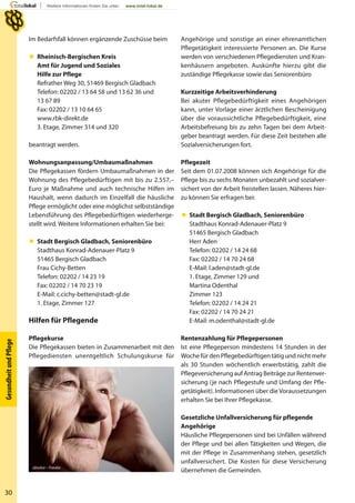 30
GesundheitundPﬂege
Angehörige und sonstige an einer ehrenamtlichen
Pflegetätigkeit interessierte Personen an. Die Kurse
werden von verschiedenen Pflegediensten und Kran-
kenhäusern angeboten. Auskünfte hierzu gibt die
zuständige Pflegekasse sowie das Seniorenbüro
Kurzzeitige Arbeitsverhinderung
Bei akuter Pflegebedürftigkeit eines Angehörigen
kann, unter Vorlage einer ärztlichen Bescheinigung
über die voraussichtliche Pflegebedürftigkeit, eine
Arbeitsbefreiung bis zu zehn Tagen bei dem Arbeit-
geber beantragt werden. Für diese Zeit bestehen alle
Sozialversicherungen fort.
Pflegezeit
Seit dem 01.07.2008 können sich Angehörige für die
Pflege bis zu sechs Monaten unbezahlt und sozialver-
sichert von der Arbeit freistellen lassen. Näheres hier-
zu können Sie erfragen bei:
 Stadt Bergisch Gladbach, Seniorenbüro
Stadthaus Konrad-Adenauer-Platz 9
51465 Bergisch Gladbach
Herr Aden
Telefon: 02202 / 14 24 68
Fax: 02202 / 14 70 24 68
E-Mail: l.aden@stadt-gl.de
1. Etage, Zimmer 129 und
Martina Odenthal
Zimmer 123
Telefon: 02202 / 14 24 21
Fax: 02202 / 14 70 24 21
E-Mail: m.odenthal@stadt-gl.de
Rentenzahlung für Pflegepersonen
Ist eine Pflegeperson mindestens 14 Stunden in der
Woche für den Pflegebedürftigen tätig und nicht mehr
als 30 Stunden wöchentlich erwerbstätig, zahlt die
Pflegeversicherung auf Antrag Beiträge zur Rentenver-
sicherung (je nach Pflegestufe und Umfang der Pfle-
getätigkeit). Informationen über dieVoraussetzungen
erhalten Sie bei Ihrer Pflegekasse.
Gesetzliche Unfallversicherung für pflegende
Angehörige
Häusliche Pflegepersonen sind bei Unfällen während
der Pflege und bei allen Tätigkeiten und Wegen, die
mit der Pflege in Zusammenhang stehen, gesetzlich
unfallversichert. Die Kosten für diese Versicherung
übernehmen die Gemeinden.
Im Bedarfsfall können ergänzende Zuschüsse beim
 Rheinisch-Bergischen Kreis
Amt für Jugend und Soziales
Hilfe zur Pflege
Refrather Weg 30, 51469 Bergisch Gladbach
Telefon: 02202 / 13 64 58 und 13 62 36 und
13 67 89
Fax: 02202 / 13 10 64 65
www.rbk-direkt.de
3. Etage, Zimmer 314 und 320
beantragt werden.
Wohnungsanpassung/Umbaumaßnahmen
Die Pflegekassen fördern Umbaumaßnahmen in der
Wohnung des Pflegebedürftigen mit bis zu 2.557,–
Euro je Maßnahme und auch technische Hilfen im
Haushalt, wenn dadurch im Einzelfall die häusliche
Pflege ermöglicht oder eine möglichst selbstständige
Lebensführung des Pflegebedürftigen wiederherge-
stellt wird. Weitere Informationen erhalten Sie bei:
 Stadt Bergisch Gladbach, Seniorenbüro
Stadthaus Konrad-Adenauer-Platz 9
51465 Bergisch Gladbach
Frau Cichy-Betten
Telefon: 02202 / 14 23 19
Fax: 02202 / 14 70 23 19
E-Mail: c.cichy-betten@stadt-gl.de
1. Etage, Zimmer 127
Hilfen für Pflegende
Pflegekurse
Die Pflegekassen bieten in Zusammenarbeit mit den
Pflegediensten unentgeltlich Schulungskurse für
absolut – Fotolia
 