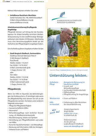 GesundheitundPﬂege
31
Nähere Informationen erhalten Sie unter:
 Unfallkasse Nordrhein-Westfalen
Sankt-Franziskus-Str. 146, 40470 Düsseldorf
E-Mail: info@unfallkasse-nrw.de
www.unfallkasse-nrw.de
Arbeitslosenversicherung für pflegende
Angehörige
Pflegende können auf Antrag bei der Bundes-
agentur für Arbeit freiwillig versichert bleiben.
Voraussetzung ist eine zwölfmonatige Beitrags-
zahlung in den letzten 24 Monaten. Gleichzeitig
muss eine Versicherungspflicht direkt vor der
Aufnahme der Pflegetätigkeit vorgelegen haben.
Eine Aufstellung dieser Angebote erhalten Sie bei:
 Stadt Bergisch Gladbach, Seniorenbüro
Stadthaus Konrad-Adenauer-Platz 9
51465 Bergisch Gladbach
Frau Brandi
Telefon: 02202 / 14 24 67
Fax: 02202 / 14 70 24 67
E-Mail: c.brandi@stadt-gl.de
1. Etage, Zimmer 129
oder
Herr Aden
Telefon: 02202 / 14 24 68
Fax: 02202 / 14 70 24 68
E-Mail: l.aden@stadt-gl.de
1. Etage, Zimmer 129
Pflegedienste
Wenn Sie Hilfe im Haushalt, bei Behördengän-
gen, bei Arztbesuchen u. Ä. benötigen oder wenn
Sie pflegebedürftig sind, können Sie sich an die
Pflegedienste wenden. Sie bieten unter anderem
folgende Leistungen:
• Pflege bei Pflegebedürftigkeit
• hauswirtschaftliche Hilfen
• Hausnotruf
• Behandlungspflege nach ärztlicher Verord-
nung, z. B. Medikamentenkontrolle
• Wundversorgung, Setzen von Spritzen
• Vermittlung von Pflegehilfsmitteln und ande-
ren Hilfen
• Kurse für häusliche Kranken- und Altenpflege
• Beratung und Information, Hilfe bei Anträgen
• teilweise Essen auf Rädern
Unterstützung leisten.
Stationäre Pﬂege | Ambulante Dienste | Demenz-Wohngemeinschaft
Wir
sind da!
Ansprechpartnerin:
Birgit Rohde
02202 / 122 - 71 00
b.rohde@evk.de
Diakoniestation
An der Jüch 45
51465 Bergisch Gladbach
www.evk-altenpflege.de
Kompetente Betreuung im
häuslichen Umfeld
• Grund- und
Behandlungspflege
• 24-Stunden-Rufbereitschaft
• Palliativpflege
• Pflegeberatung für Angehörige
Ambulante
Pflege
Hilfe
im Haushalt
• Entlastung in allen Bereichen
der Haushaltsführung
Menüservice • Essen auf Rädern
WIR SIND DA,
UM GUTES ZU TUN.
EVANGELISCHE ALTENPFLEGE
BERGISCH GLADBACH
 