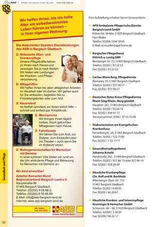32
GesundheitundPﬂege
Eine Aufstellung erhalten Sie im Seniorenbüro.
 APD Ambulante Pflegerische Dienste
Bergisch Land GmbH
Kölner Str. 58-66a, 51429 Bergisch Gladbach
Herr Müller
Telefon: 02204 / 9 84 39 45
E-Mail: m.mueller@apd-home.de
 Bergischer Pflegedienst
Dittrich u. Lustig GBR
Bensberger Str. 72, 51465 Bergisch Gladbach
Telefon: 02202 / 93 22 53
Fax: 02202 / 93 22 55
 Caritas Rhein Berg, Pflegedienste
Romaney 39, 51467 Bergisch Gladbach
Telefon: 02202 / 977 90 11
Fax: 02202 / 977 90 27
 Deutsches Rotes Kreuz Pflegedienste
Rhein-Sieg/Rhein.-Berg.gGmbH
Hauptstr. 261, 51465 Bergisch Gladbach
Telefon: 02202 / 93 64 10
Fax: 02202 / 936 41 17
Servicenummer: 0700 / 37 53 75 00
 Diakoniestation am Evangelischen
Krankenhaus
Ferrenbergstr. 24, 51465 Bergisch Gladbach
Telefon: 02202 / 122-7100
Fax: 02202 / 1 22-7117
 Gesundheitspflegedienst
Johanna Arnold
Handstraße 262 , 51469 Bergisch Gladbach
Telefon: 02202 / 927 88 13 oder 927 88 14
Fax: 02202 / 928 20 69
 Häusliche Krankenpflege
Chr. Kolf und N. Buchholz
Altenberger-Dom-Str. 113
51467 Bergisch Gladbach
Telefon: 02202 / 8 60 95
Fax: 02202 / 86 20 67
 Häusliche Kranken- und Intensivpflege
Kruininger & Hamacher GmbH
Schlossstr. 46 – 48, 51429 Bergisch Gladbach
Telefon: 02204 / 2 30 07
Fax: 02204 / 96 22 17
Die Ambulanten Sozialen Dienstleistungen
des ASB in Bergisch Gladbach
Ambulante Alten- und
Krankenpflege
Unsere Pflegekräfte fahren
zu Ihnen nach Hause und
versorgen Sie je nach Bedarf.
Wir bieten alle Leistungen
der Kranken- und Pflege-
versicherung.
Alltagshilfen
Wir helfen Ihnen bei allen alltäglichen Arbeiten
im Haushalt oder im Garten. Wir gehen auch
für Sie einkaufen, begleiten Sie zu
Freizeitangeboten oder zum Arzt.
Hausnotruf
Im Notfall vermitteln wir Ihnen sofort Hilfe –
schnell und einfach per Knopfdruck.
Menüservice
Wir bringen Ihnen täglich
heißes, frisch gekochtes
Mittagessen nach Hause.
Fahrdienste
Wir fahren Sie zum Arzt, zur
Dialyse, zum Einkaufen oder
ins Theater – auch wenn Sie
im Rollstuhl sitzen.
Wohngemeinschaften für Menschen
mit Demenz
In einer schönen Villa bieten wir rund um
die Uhr ambulante Pflege und Betreuung
für Menschen mit Demenz an.
Wir sind erreichbar!
Arbeiter-Samariter-Bund
Regionalverband Bergisch Land e.V.
Hauptstraße 86
51465 Bergisch Gladbach
Telefon: (02202) 9 55 66-0
Telefax: (02202) 9 55 66-80
E-Mail: info@asb-bergisch-land.de
Internet: www.asb-bergisch-land.de
 