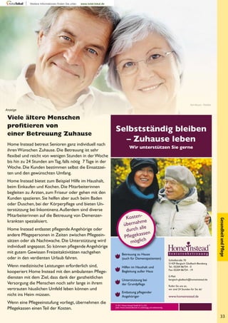 33
GesundheitundPﬂege
Selbstständig bleiben
– Zuhause leben
Wir unterstützen Sie gerne
© 2011 Home Instead GmbH & Co. KG.
Jeder Home Instead Betrieb ist unabhängig und selbstständig.
Schloßstraße 70
51429 Bergisch Gladbach-Bensberg
Tel.: 02204 86754 - 0
Fax: 02204 86754 - 19
E-Mail:
bergisch-gladbach@homeinstead.de
Rufen Sie uns an,
wir sind 24 Stunden für Sie da!
www.homeinstead.de
Kosten-
übernahme
durch alle
Pﬂegekassen
möglich
Betreuung zu Hause
(auch für Demenzpatienten)
Hilfen im Haushalt und
Begleitung außer Haus
Unterstützung bei
der Grundpﬂege
Entlastung pﬂegender
Angehöriger
Viele ältere Menschen
proﬁtieren von
einer Betreuung Zuhause
Home Instead betreut Senioren ganz individuell nach
ihren Wünschen Zuhause. Die Betreuung ist sehr
ﬂexibel und reicht von wenigen Stunden in der Woche
bis hin zu 24 Stunden am Tag, falls nötig 7 Tage in der
Woche. Die Kunden bestimmen selbst die Einsatzzei-
ten und den gewünschten Umfang.
Home Instead bietet zum Beispiel Hilfe im Haushalt,
beim Einkaufen und Kochen. Die Mitarbeiterinnen
begleiten zu Ärzten, zum Friseur oder gehen mit den
Kunden spazieren. Sie helfen aber auch beim Baden
oder Duschen, bei der Körperpﬂege und bieten Un-
terstützung bei Inkontinenz.Außerdem sind diverse
Mitarbeiterinnen auf die Betreuung von Demenzer-
krankten spezialisiert.
Home Instead entlastet pﬂegende Angehörige oder
andere Pﬂegepersonen in Zeiten zwischen Pﬂegeein-
sätzen oder als Nachtwache. Die Unterstützung wird
individuell angepasst. So können pﬂegende Angehörige
mit gutem Gewissen Freizeitaktivitäten nachgehen
oder in den verdienten Urlaub fahren.
Wenn medizinische Leistungen erforderlich sind,
kooperiert Home Instead mit den ambulanten Pﬂege-
diensten mit dem Ziel, dass dank der ganzheitlichen
Versorgung die Menschen noch sehr lange in ihrem
vertrauten häuslichen Umfeld leben können und
nicht ins Heim müssen.
Wenn eine Pﬂegeeinstufung vorliegt, übernehmen die
Pﬂegekassen einen Teil der Kosten.
Yuri Arcurs - Fotolia
Anzeige
 