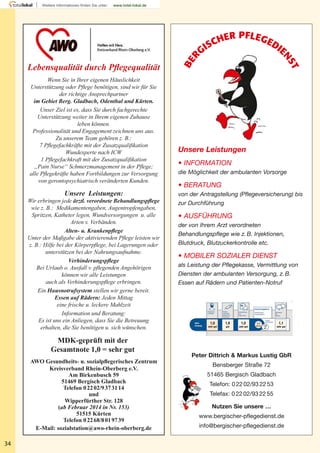 MDK-geprüft mit der
Gesamtnote 1,0 = sehr gut
AWO Gesundheits- u. sozialpﬂegerisches Zentrum
Kreisverband Rhein-Oberberg e.V.
Am Birkenbusch 59
51469 Bergisch Gladbach
Telefon 02202/9373114
und
Wipperfürther Str. 128
(ab Februar 2014 in Nr. 153)
51515 Kürten
Telefon 02268/8019739
E-Mail: sozialstation@awo-rhein-oberberg.de
Lebensqualität durch Pﬂegequalität
Wenn Sie in Ihrer eigenen Häuslichkeit
Unterstützung oder Pﬂege benötigen, sind wir für Sie
der richtige Ansprechpartner
im Gebiet Berg. Gladbach, Odenthal und Kürten.
Unser Ziel ist es, dass Sie durch fachgerechte
Unterstützung weiter in Ihrem eigenen Zuhause
leben können.
Professionalität und Engagement zeichnen uns aus.
Zu unserem Team gehören z. B.:
7 Pﬂegefachkräfte mit der Zusatzqualiﬁkation
Wundexperte nach ICW
1 Pﬂegefachkraft mit der Zusatzqualiﬁkation
„Pain Nurse“ Schmerzmanagement in der Pﬂege;
alle Pﬂegekräfte haben Fortbildungen zur Versorgung
von gerontopsychiatrisch veränderten Kunden.
Unsere Leistungen:
Wir erbringen jede ärztl. verordnete Behandlungspﬂege
wie z. B.: Medikamentengaben, Augentropfengaben,
Spritzen, Katheter legen, Wundversorgungen u. alle
Arten v. Verbänden.
Alten- u. Krankenpﬂege
Unter der Maßgabe der aktivierenden Pﬂege leisten wir
z. B.: Hilfe bei der Körperpﬂege, bei Lagerungen oder
unterstützen bei der Nahrungsaufnahme.
Verhinderungspﬂege
Bei Urlaub o. Ausfall v. pﬂegenden Angehörigen
können wir alle Leistungen
auch als Verhinderungspﬂege erbringen.
Ein Hausnotrufsystem stellen wir gerne bereit.
Essen auf Rädern: Jeden Mittag
eine frische u. leckere Mahlzeit
Information und Beratung:
Es ist uns ein Anliegen, dass Sie die Betreuung
erhalten, die Sie benötigen u. sich wünschen.
Unsere Leistungen
• INFORMATION
die Möglichkeit der ambulanten Vorsorge
• BERATUNG
von der Antragstellung (Pflegeversicherung) bis
zur Durchführung
• AUSFÜHRUNG
der von Ihrem Arzt verordneten
Behandlungspflege wie z.B. Injektionen,
Blutdruck, Blutzuckerkontrolle etc.
• MOBILER SOZIALER DIENST
als Leistung der Pflegekasse, Vermittlung von
Diensten der ambulanten Versorgung, z.B.
Essen auf Rädern und Patienten-Notruf
Peter Dittrich & Markus Lustig GbR
Bensberger Straße 72
51465 Bergisch Gladbach
Telefon: 0 22 02/932253
Telefax: 0 22 02/932255
Nutzen Sie unsere …
www.bergischer-pflegedienst.de
info@bergischer-pflegedienst.de
1,0
sehr gut
1,9
gut
1,0
sehr gut
1,1
sehr gut
1,1
sehr gut 1,5
gut
34
 