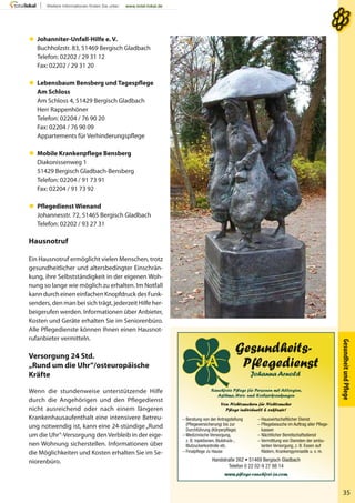 Gesundheits-
Pﬂegedienst
Johanna Arnold
Rauchfreie Pﬂege für Personen mit Allergien,
Asthma, Herz- und Krebserkrankungen
Von Nichtrauchern für Nichtraucher
Pﬂege individuell & exklusiv!
– Beratung von der Antragstellung
(Pﬂegeversicherung) bis zur
Durchführung (Körperpﬂege)
– Medizinische Versorgung,
z. B. Injektionen, Blutdruck-,
Blutzuckerkontrolle etc.
– Finalpﬂege zu Hause
– Hauswirtschaftlicher Dienst
– Pﬂegebesuche im Auftrag aller Pﬂege-
kassen
– Nächtlicher Bereitschaftsdienst
– Vermittlung von Diensten der ambu-
lanten Versorgung, z. B. Essen auf
Rädern, Krankengymnastik u. v. m.
Handstraße 262 • 51469 Bergisch Gladbach
Telefon 0 22 02-9 27 88 14
www.pﬂege-rauchfrei-ja.com
GesundheitundPﬂege
35
 Johanniter-Unfall-Hilfe e. V.
Buchholzstr. 83, 51469 Bergisch Gladbach
Telefon: 02202 / 29 31 12
Fax: 02202 / 29 31 20
 Lebensbaum Bensberg und Tagespflege
Am Schloss
Am Schloss 4, 51429 Bergisch Gladbach
Herr Rappenhöner
Telefon: 02204 / 76 90 20
Fax: 02204 / 76 90 09
Appartements für Verhinderungspflege
 Mobile Krankenpflege Bensberg
Diakonissenweg 1
51429 Bergisch Gladbach-Bensberg
Telefon: 02204 / 91 73 91
Fax: 02204 / 91 73 92
 Pflegedienst Wienand
Johannesstr. 72, 51465 Bergisch Gladbach
Telefon: 02202 / 93 27 31
Hausnotruf
Ein Hausnotruf ermöglicht vielen Menschen, trotz
gesundheitlicher und altersbedingter Einschrän-
kung, ihre Selbstständigkeit in der eigenen Woh-
nung so lange wie möglich zu erhalten. Im Notfall
kann durch einen einfachen Knopfdruck des Funk-
senders, den man bei sich trägt, jederzeit Hilfe her-
beigerufen werden. Informationen über Anbieter,
Kosten und Geräte erhalten Sie im Seniorenbüro.
Alle Pflegedienste können Ihnen einen Hausnot-
rufanbieter vermitteln.
Versorgung 24 Std.
„Rund um die Uhr“/osteuropäische
Kräfte
Wenn die stundenweise unterstützende Hilfe
durch die Angehörigen und den Pflegedienst
nicht ausreichend oder nach einem längeren
Krankenhausaufenthalt eine intensivere Betreu-
ung notwendig ist, kann eine 24-stündige „Rund
um die Uhr“-Versorgung den Verbleib in der eige-
nen Wohnung sicherstellen. Informationen über
die Möglichkeiten und Kosten erhalten Sie im Se-
niorenbüro.
 